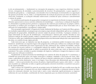 7
to de um planejamento — fundamental na concepção do programa e suas respectivas diretrizes (reuniões
iniciais, cronogramas de atividades e provisionamento de recursos). Do planejamento, o passo seguinte é a
tomada de ações práticas — a implantação, concentrando o foco na informação, no treinamento e na capacitação
das pessoas envolvidas. Faz-se, então, o acompanhamento da evolução do processo por meio de relatórios ou
check-lists. Finalmente, as avaliações efetuadas redirecionam a tomada de ações corretivas e retroalimentam
o sistema de gestão.
As construtoras participantes do grupo-piloto conseguiram no experimento facilmente incorporar aos proce-
dimentos operacionais os novos conceitos ambientais da metodologia — como buscar a redução de desperdíci-
os, eliminando-os quando possível, promover a segregação dos materiais para reutilização no próprio canteiro,
encaminhar os resíduos para reciclagem ou dar destinação compromissada para as áreas licenciadas com a
utilização de transportadores (caçambeiros) credenciados.
Para um projeto experimental, o Programa de Gestão Ambiental de Resíduos em Canteiros de Obras apresen-
tou resultados surpreendentes em pesquisa que uma empresa especializada independente aplicou nas construtoras
participantes do grupo-piloto, abordando um universo amplo de pessoas envolvidas. A pesquisa constatou no
grupo entrevistado um alto grau de sensibilização, conscientização e interesse pelo assunto. Percebeu-se uma
expressiva redução de resíduos gerados, embora a quantificação nos canteiros não estivesse ainda sistematizada.
Concluiu-se, enfim, que a implantação do programa proporcionou uma interessante redução dos custos operacionais
das obras, ao contrário do que alguns previam.
Cabe mencionar que, ao implantar esse tipo de programa, as construtoras podem incorporar estes outros
benefícios: atendimento aos requisitos legais e dos programas de certificação; melhora nas condições de limpe-
za do canteiro, contribuindo para maior organização da obra, diminuição dos acidentes de trabalho, redução
do consumo de recursos naturais e a conseqüente redução de resíduos. Além disso, a empresa inicia uma
conscientização ambiental que pode se refletir na promoção de outras ações que visem ao desenvolvimento
sustentável. Tais ações, incluídas na gestão estratégica de negócios, melhoram a imagem da empresa e contri-
buem para sua valoração econômica.
Paralelamente ao desenvolvimento da metodologia nos canteiros de obras do grupo de 11 construtoras, o
COMASP tem promovido ações com órgãos municipais e estaduais, entidades e associações de classe, fabri-
cantes e aplicadores de materiais com o objetivo de buscar soluções ambientais para os resíduos, envolvendo
os aspectos da correta destinação, reuso e reciclagem. Essas discussões têm demonstrado que para alguns
resíduos — como os provenientes dos serviços de pintura, impermeabilização e gesso, entre outros — as solu-
ções só podem ser viabilizadas se todos os agentes participantes estiverem envolvidos e assumirem suas parce-
las de responsabilidade.
Todo o esforço do COMASP faz parte de um projeto maior do SindusCon-SP, que acredita nesse tipo de
iniciativa e aposta que o Programa terá um efeito multiplicador, valorizando a construção formal em detri-
mento da construção informal. Isso levará todo o setor a estar reduzindo significativamente os impactos
ambientais de suas atividades, contribuindo de forma importante para seu desenvolvimento sustentável.
 