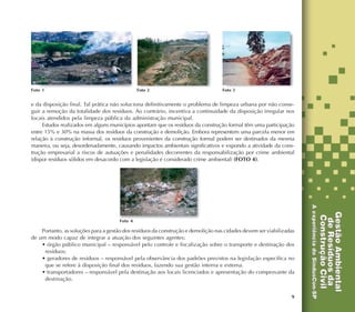 9
e da disposição final. Tal prática não soluciona definitivamente o problema de limpeza urbana por não conse-
guir a remoção da totalidade dos resíduos. Ao contrário, incentiva a continuidade da disposição irregular nos
locais atendidos pela limpeza pública da administração municipal.
Estudos realizados em alguns municípios apontam que os resíduos da construção formal têm uma participação
entre 15% e 30% na massa dos resíduos da construção e demolição. Embora representem uma parcela menor em
relação à construção informal, os resíduos provenientes da construção formal podem ser destinados da mesma
maneira, ou seja, desordenadamente, causando impactos ambientais significativos e expondo a atividade da cons-
trução empresarial a riscos de autuações e penalidades decorrentes da responsabilização por crime ambiental
(dispor resíduos sólidos em desacordo com a legislação é considerado crime ambiental) (FOTO 4).
Foto 1 Foto 2 Foto 3
Portanto, as soluções para a gestão dos resíduos da construção e demolição nas cidades devem ser viabilizadas
de um modo capaz de integrar a atuação dos seguintes agentes:
• órgão público municipal – responsável pelo controle e fiscalização sobre o transporte e destinação dos
resíduos;
• geradores de resíduos – responsável pela observância dos padrões previstos na legislação específica no
que se refere à disposição final dos resíduos, fazendo sua gestão interna e externa.
• transportadores – responsável pela destinação aos locais licenciados e apresentação do comprovante da
destinação.
Foto 4
 