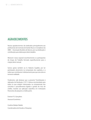 12

|

AGRADECIMENTOS

AGRADECIMENTOS
Nossos agradecimentos são dedicados principalmente aos
profissionais da Comissão de Gestão Riscos e Compliance da
ABBC – Associação Brasileira de Bancos, por sua dedicação e
contribuição para elaboração deste trabalho.

Merecem nosso especial reconhecimento os participantes
do Grupo de Trabalho formado especificamente para a
criação deste manual.

Somos gratos também ao Sr. Roberto Capalbo, por ter
participado ativamente na composição dos capítulos, e a
todos que contribuíram indiretamente para que esta obra se
tornasse realidade.

Finalmente, vale destacar que a presente “Contribuição à
Aplicação da Resolução 3.721” é leitura recomendada para
todos os que estejam interessados na compreensão dos
conceitos e procedimentos ligados à gestão de risco de
crédito, visando sua aplicação específica em instituições
financeiras de pequeno a médio porte.

Everton P. S. Gonçalves
Assessor Econômico

Carolina Gladyer Rabelo
Coordenadora de Estudos e Pesquisas

 