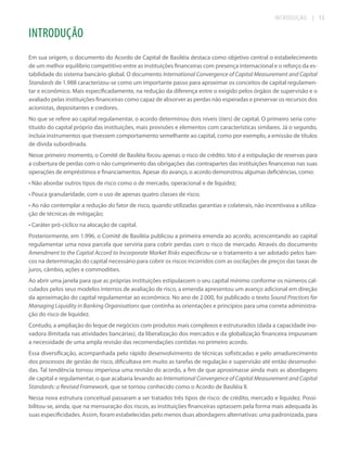 INTRODUÇÃO

| 13

INTRODUÇÃO
Em sua origem, o documento do Acordo de Capital de Basiléia destaca como objetivo central o estabelecimento
de um melhor equilíbrio competitivo entre as instituições financeiras com presença internacional e o reforço da estabilidade do sistema bancário global. O documento International Convergence of Capital Measurement and Capital
Standards de 1.988 caracterizou-se como um importante passo para aproximar os conceitos de capital regulamentar e econômico. Mais especificadamente, na redução da diferença entre o exigido pelos órgãos de supervisão e o
avaliado pelas instituições financeiras como capaz de absorver as perdas não esperadas e preservar os recursos dos
acionistas, depositantes e credores.
No que se refere ao capital regulamentar, o acordo determinou dois níveis (tiers) de capital. O primeiro seria constituído do capital próprio das instituições, mais provisões e elementos com características similares. Já o segundo,
incluía instrumentos que tivessem comportamento semelhante ao capital, como por exemplo, a emissão de títulos
de dívida subordinada.
Nesse primeiro momento, o Comitê de Basiléia focou apenas o risco de crédito. Isto é a estipulação de reservas para
a cobertura de perdas com o não cumprimento das obrigações das contrapartes das instituições financeiras nas suas
operações de empréstimos e financiamentos. Apesar do avanço, o acordo demonstrou algumas deficiências, como:
• Não abordar outros tipos de risco como o de mercado, operacional e de liquidez;
• Pouca granularidade, com o uso de apenas quatro classes de risco;
• Ao não contemplar a redução do fator de risco, quando utilizadas garantias e colaterais, não incentivava a utilização de técnicas de mitigação;
• Caráter pró-cíclico na alocação de capital.
Posteriormente, em 1.996, o Comitê de Basiléia publicou a primeira emenda ao acordo, acrescentando ao capital
regulamentar uma nova parcela que serviria para cobrir perdas com o risco de mercado. Através do documento
Amendment to the Capital Accord to Incorporate Market Risks especificou-se o tratamento a ser adotado pelos bancos na determinação do capital necessário para cobrir os riscos incorridos com as oscilações de preços das taxas de
juros, câmbio, ações e commodities.
Ao abrir uma janela para que as próprias instituições estipulassem o seu capital mínimo conforme os números calculados pelos seus modelos internos de avaliação de risco, a emenda apresentou um avanço adicional em direção
da aproximação do capital regulamentar ao econômico. No ano de 2.000, foi publicado o texto Sound Practices for
Managing Liquidity in Banking Organisations que continha as orientações e princípios para uma correta administração do risco de liquidez.
Contudo, a ampliação do leque de negócios com produtos mais complexos e estruturados (dada a capacidade inovadora ilimitada nas atividades bancárias), da liberalização dos mercados e da globalização financeira impuseram
a necessidade de uma ampla revisão das recomendações contidas no primeiro acordo.
Essa diversificação, acompanhada pelo rápido desenvolvimento de técnicas sofisticadas e pelo amadurecimento
dos processos de gestão de risco, dificultava em muito as tarefas de regulação e supervisão até então desenvolvidas. Tal tendência tornou imperiosa uma revisão do acordo, a fim de que aproximasse ainda mais as abordagens
de capital e regulamentar, o que acabaria levando ao International Convergence of Capital Measurement and Capital
Standards: a Revised Framework, que se tornou conhecido como o Acordo de Basiléia II.
Nessa nova estrutura conceitual passaram a ser tratados três tipos de risco: de crédito, mercado e liquidez. Possibilitou-se, ainda, que na mensuração dos riscos, as instituições financeiras optassem pela forma mais adequada às
suas especificidades. Assim, foram estabelecidas pelo menos duas abordagens alternativas: uma padronizada, para

 