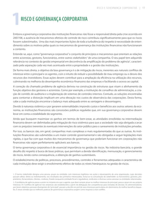 RISCO E GOVERNANÇA CORPORATIVA

| 17

1

RISCO E GOVERNANÇA CORPORATIVA

Embora a governança corporativa das instituições financeiras não fosse a responsável direta pela crise ocorrida em
2007/08, a ausência de mecanismos efetivos de controle de risco contribuiu significativamente para que os riscos
fossem subestimados. Uma das mais importantes lições de toda a turbulência diz respeito à necessidade de entendimento sobre os motivos pelas quais os mecanismos de governança das instituições financeiras não funcionaram
a contento.
Entende-se, aqui, como “governança corporativa” o conjunto de princípios e mecanismos que orientam as relações
entre acionistas, gestores, funcionários, entre outros stakeholders1 de uma companhia. O seu papel tem adquirido
relevância no contexto da gestão empresarial em decorrência da amplificação do problema de agência2, caracterizado pela separação cada vez mais acentuada entre a propriedade e a gestão das instituições.
De forma mais direta, o objetivo da boa governança é o de mitigação de riscos, inerentes aos naturais conflitos de
interesse entre o principal e os agentes, com o intuito de reduzir a possibilidade de mau-emprego ou o desvio dos
recursos dos investidores. Essas ações devem contribuir para a ampliação da eficiência na utilização dos recursos,
culminando na melhoria do desempenho econômico-financeiro das empresas e facilitando o acesso ao capital.
A correção do chamado problema de agência derivou na construção de estruturas que visam o alinhamento da
função objetivo dos gestores e acionistas. Como por exemplo, a instituição de conselhos de administração, a criação de comitês de auditoria e a implantação de sistemas de controles internos. Contudo, as soluções encontradas
para contornar a distorção implicam em uma elevação nos custos de observância das corporações. Desta forma,
cabe a cada instituição encontrar o balanço mais adequado entre as vantagens e desvantagens.
Devido à natureza sistêmica e por gerarem externalidades impondo custos e benefícios aos outros setores da economia, as instituições financeiras são concessões públicas reguladas que, em sua governança corporativa devem
levar em conta a estabilidade do segmento.
Ainda que busquem maximizar os ganhos em termos de bem-estar, as atividades envolvidas na intermediação
financeira devem ser delimitadas pela mitigação do risco sistêmico para que a sociedade não seja obrigada a arcar
com os prejuízos inerentes às eventuais intervenções do setor público para o saneamento de instituições privadas.
Por isso, os bancos são, em geral, companhias mais complexas e mais regulamentadas do que as outras. As instituições financeiras são submetidas a um maior controle governamental e são obrigadas a seguir legislações mais
rígidas, o que faz com que muitos dos mecanismos de governança que poderiam funcionar em corporações não
financeiras não sejam perfeitamente aplicáveis aos bancos.
O tema governança corporativa é de essencial importância na gestão de riscos. Na indústria bancária, o grande
desafio diz respeito à busca de boas práticas, que permitam a devida identificação, mensuração, e gerenciamento
de riscos, tendo como consequência, a obtenção de ganhos sustentáveis.
O estabelecimento de políticas, processos, procedimentos, controles e ferramentas adequadas à característica de
cada instituição deve exigir o envolvimento efetivo de todos os níveis hierárquicos na gestão de riscos.

1. O termo stakeholder designa uma pessoa, grupo ou entidade, com interesses legítimos nas ações e desempenho de uma organização, cujas decisões
possam afetar, direta ou indiretamente, nos resultados dos primeiros interessados. Inclui-se na conceitação de stakeholder: os funcionários, gestores, proprietários, fornecedores, clientes, credores, Estado (enquanto entidade fiscal e reguladora), sindicatos e diversas outras pessoas ou entidades relacionadas.
2. O problema de agência passa a existir no instante em que o agente, que deve sempre atuar no melhor interesse do principal, passa a atuar em seu próprio
interesse. Os “conflitos de agência” nas empresas são estabelecidos a partir da delegação das competências para tomadas de decisão. Os administradores,
por terem objetivos pessoais divergentes do “principal”, passam a decidir em prol de seus interesses particulares em detrimento do melhor benefício daqueles. É nesse sentido que as melhores práticas de governança corporativa surgem como resposta a esse conflito.

 