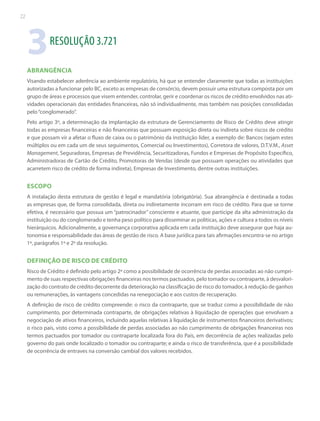 22

3

RESOLUÇÃO 3.721

ABRANGÊNCIA
Visando estabelecer aderência ao ambiente regulatório, há que se entender claramente que todas as instituições
autorizadas a funcionar pelo BC, exceto as empresas de consórcio, devem possuir uma estrutura composta por um
grupo de áreas e processos que visem entender, controlar, gerir e coordenar os riscos de crédito envolvidos nas atividades operacionais das entidades financeiras, não só individualmente, mas também nas posições consolidadas
pelo “conglomerado”.
Pelo artigo 3º, a determinação da implantação da estrutura de Gerenciamento de Risco de Crédito deve atingir
todas as empresas financeiras e não financeiras que possuam exposição direta ou indireta sobre riscos de crédito
e que possam vir a afetar o fluxo de caixa ou o patrimônio da instituição líder, a exemplo de: Bancos (sejam estes
múltiplos ou em cada um de seus seguimentos, Comercial ou Investimentos), Corretora de valores, D.T.V.M., Asset
Management, Seguradoras, Empresas de Previdência, Securitizadoras, Fundos e Empresas de Propósito Específico,
Administradoras de Cartão de Crédito, Promotoras de Vendas (desde que possuam operações ou atividades que
acarretem risco de crédito de forma indireta), Empresas de Investimento, dentre outras instituições.

ESCOPO
A instalação desta estrutura de gestão é legal e mandatória (obrigatória). Sua abrangência é destinada a todas
as empresas que, de forma consolidada, direta ou indiretamente incorram em risco de crédito. Para que se torne
efetiva, é necessário que possua um “patrocinador” consciente e atuante, que participe da alta administração da
instituição ou do conglomerado e tenha peso político para disseminar as políticas, ações e cultura a todos os níveis
hierárquicos. Adicionalmente, a governança corporativa aplicada em cada instituição deve assegurar que haja autonomia e responsabilidade das áreas de gestão de risco. A base jurídica para tais afirmações encontra-se no artigo
1º, parágrafos 1º e 2º da resolução.

DEFINIÇÃO DE RISCO DE CRÉDITO
Risco de Crédito é definido pelo artigo 2º como a possibilidade de ocorrência de perdas associadas ao não cumprimento de suas respectivas obrigações financeiras nos termos pactuados, pelo tomador ou contraparte, à desvalorização do contrato de crédito decorrente da deterioração na classificação de risco do tomador, à redução de ganhos
ou remunerações, às vantagens concedidas na renegociação e aos custos de recuperação.
A definição de risco de crédito compreende: o risco da contraparte, que se traduz como a possibilidade de não
cumprimento, por determinada contraparte, de obrigações relativas à liquidação de operações que envolvam a
negociação de ativos financeiros, incluindo aquelas relativas à liquidação de instrumentos financeiros derivativos;
o risco país, visto como a possibilidade de perdas associadas ao não cumprimento de obrigações financeiras nos
termos pactuados por tomador ou contraparte localizada fora do País, em decorrência de ações realizadas pelo
governo do país onde localizado o tomador ou contraparte; e ainda o risco de transferência, que é a possibilidade
de ocorrência de entraves na conversão cambial dos valores recebidos.

 