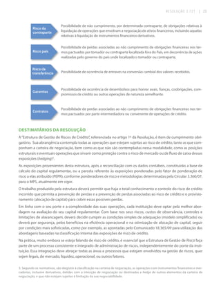 RESOLUÇÃO 3.721

| 23

Risco da
contraparte

Possibilidade de não cumprimento, por determinada contraparte, de obrigações relativas à
liquidação de operações que envolvam a negociação de ativos financeiros, incluindo aquelas
relativas à liquidação de instrumentos financeiros derivativos.

Risco país

Possibilidade de perdas associadas ao não cumprimento de obrigações financeiras nos termos pactuados por tomador ou contraparte localizada fora do País, em decorrência de ações
realizadas pelo governo do país onde localizado o tomador ou contraparte.

Risco da
transferência

Possibilidade de ocorrência de entraves na conversão cambial dos valores recebidos.

Garantias

Possibilidade de ocorrência de desembolsos para honrar avais, fianças, coobrigações, compromissos de crédito ou outras operações de natureza semelhante.

Contratos

Possibilidade de perdas associadas ao não cumprimento de obrigações financeiras nos termos pactuados por parte intermediadora ou convenente de operações de crédito.

DESTINATÁRIOS DA RESOLUÇÃO
A “Estrutura de Gestão de Riscos de Crédito”, referenciada no artigo 1º da Resolução, é item de cumprimento obrigatório. Sua abrangência contempla todas as operações que estejam sujeitas ao risco de crédito, tanto as que componham a carteira de negociação, bem como as que não são contempladas nessa modalidade, como as posições
estruturais e eventuais operações que sirvam como proteção contra o risco de mercado ou de fluxo de caixa dessas
exposições (hedging)3.
As exposições provenientes desta estrutura, após a reconciliação com os dados contábeis, constituirão a base de
cálculo do capital regulamentar, ou a parcela referente às exposições ponderadas pelo fator de ponderação de
risco a elas atribuído (PEPR), conforme ponderadores de risco e metodologias determinadas pela Circular 3.360/07,
para o MPS, atualmente em vigor.
O trabalho produzido pela estrutura deverá permitir que haja o total conhecimento e controle do risco de crédito
incorrido que permita a prevenção de perdas e a prevenção de perdas associadas ao risco de crédito e o provisionamento (alocação de capital) para cobrir essas possíveis perdas.
Em linha com o seu porte e a complexidade das suas operações, cada instituição deve optar pela melhor abordagem na avaliação do seu capital regulamentar. Com base nos seus riscos, custos de observância, controles e
limitações de alavancagem, deverá decidir cumprir as condições simples de adequação (modelo simplificado) ou
deverá por segurança, pelos benefícios na eficiência operacional e na otimização de alocação de capital, seguir
por condições mais sofisticadas, como por exemplo, as apontadas pelo Comunicado 18.365/09 para utilização das
abordagens baseadas na classificação interna das exposições de risco de crédito.
Na prática, muito embora se esteja falando de risco de crédito, é essencial que a Estrutura de Gestão de Risco faça
parte de um processo consistente e integrado de administração de riscos, independentemente do porte da instituição. Essa integração deve abraçar todas as áreas e processos que estejam envolvidos na gestão de riscos, quer
sejam legais, de mercado, liquidez, operacional, ou outros fatores.
3. Segundo os normativos, são elegíveis à classificação na carteira de negociação, as operações com instrumentos financeiros e mercadorias, inclusive derivativos, detidas com a intenção de negociação ou destinadas a hedge de outros elementos da carteira de
negociação, e que não estejam sujeitas à limitação da sua negociabilidade.

 