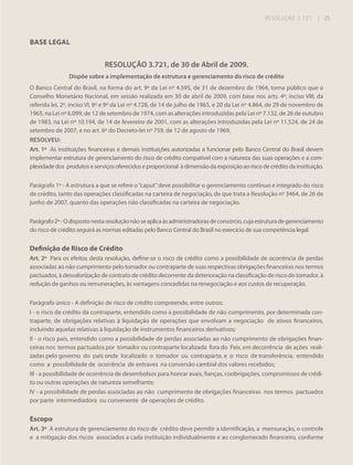 RESOLUÇÃO 3.721

| 25

BASE LEGAL

RESOLUÇÃO 3.721, de 30 de Abril de 2009.
Dispõe sobre a implementação de estrutura e gerenciamento do risco de crédito
O Banco Central do Brasil, na forma do art. 9º da Lei nº 4.595, de 31 de dezembro de 1964, torna público que o
Conselho Monetário Nacional, em sessão realizada em 30 de abril de 2009, com base nos arts. 4º, inciso VIII, da
referida lei, 2º, inciso VI, 8º e 9º da Lei nº 4.728, de 14 de julho de 1965, e 20 da Lei nº 4.864, de 29 de novembro de
1965, na Lei nº 6.099, de 12 de setembro de 1974, com as alterações introduzidas pela Lei nº 7.132, de 26 de outubro
de 1983, na Lei nº 10.194, de 14 de fevereiro de 2001, com as alterações introduzidas pela Lei nº 11.524, de 24 de
setembro de 2007, e no art. 6º do Decreto-lei nº 759, de 12 de agosto de 1969,
RESOLVEU:
Art. 1º As instituições financeiras e demais instituições autorizadas a funcionar pelo Banco Central do Brasil devem
implementar estrutura de gerenciamento do risco de crédito compatível com a natureza das suas operações e a complexidade dos produtos e serviços oferecidos e proporcional à dimensão da exposição ao risco de crédito da instituição.
Parágrafo 1º - A estrutura a que se refere o “caput” deve possibilitar o gerenciamento contínuo e integrado do risco
de crédito, tanto das operações classificadas na carteira de negociação, de que trata a Resolução nº 3464, de 26 de
junho de 2007, quanto das operações não classificadas na carteira de negociação.
Parágrafo 2º - O disposto nesta resolução não se aplica às administradoras de consórcio, cuja estrutura de gerenciamento
do risco de crédito seguirá as normas editadas pelo Banco Central do Brasil no exercício de sua competência legal.

Definição de Risco de Crédito
Art. 2º Para os efeitos desta resolução, define-se o risco de crédito como a possibilidade de ocorrência de perdas
associadas ao não cumprimento pelo tomador ou contraparte de suas respectivas obrigações financeiras nos termos
pactuados, à desvalorização de contrato de crédito decorrente da deterioração na classificação de risco do tomador, à
redução de ganhos ou remunerações, às vantagens concedidas na renegociação e aos custos de recuperação.
Parágrafo único - A definição de risco de crédito compreende, entre outros:
I - o risco de crédito da contraparte, entendido como a possibilidade de não cumprimento, por determinada contraparte, de obrigações relativas à liquidação de operações que envolvam a negociação de ativos financeiros,
incluindo aquelas relativas à liquidação de instrumentos financeiros derivativos;
II - o risco país, entendido como a possibilidade de perdas associadas ao não cumprimento de obrigações financeiras nos termos pactuados por tomador ou contraparte localizada fora do País, em decorrência de ações realizadas pelo governo do país onde localizado o tomador ou contraparte, e o risco de transferência, entendido
como a possibilidade de ocorrência de entraves na conversão cambial dos valores recebidos;
III - a possibilidade de ocorrência de desembolsos para honrar avais, fianças, coobrigações, compromissos de crédito ou outras operações de natureza semelhante;
IV - a possibilidade de perdas associadas ao não cumprimento de obrigações financeiras nos termos pactuados
por parte intermediadora ou convenente de operações de crédito.

Escopo
Art. 3º A estrutura de gerenciamento do risco de crédito deve permitir a identificação, a mensuração, o controle
e a mitigação dos riscos associados a cada instituição individualmente e ao conglomerado financeiro, conforme

 