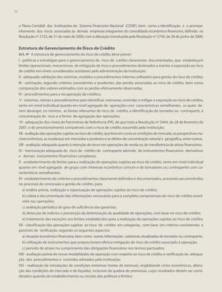 26

o Plano Contábil das Instituições do Sistema Financeiro Nacional (COSIF), bem como a identificação e o acompanhamento dos riscos associados às demais empresas integrantes do consolidado econômico-financeiro, definido na
Resolução nº 2723, de 31 de maio de 2000, com a alteração introduzida pela Resolução nº 2743, de 28 de junho de 2000.

Estrutura de Gerenciamento de Risco de Crédito
Art. 4º A estrutura de gerenciamento do risco de crédito deve prever:
I - políticas e estratégias para o gerenciamento do risco de crédito claramente documentadas, que estabeleçam
limites operacionais, mecanismos de mitigação de risco e procedimentos destinados a manter a exposição ao risco
de crédito em níveis considerados aceitáveis pela administração da instituição;
II - adequada validação dos sistemas, modelos e procedimentos internos utilizados para gestão do risco de crédito;
III - estimação, segundo critérios consistentes e prudentes, das perdas associadas ao risco de crédito, bem como
comparação dos valores estimados com as perdas efetivamente observadas;
IV - procedimentos para a recuperação de créditos;
V - sistemas, rotinas e procedimentos para identificar, mensurar, controlar e mitigar a exposição ao risco de crédito,
tanto em nível individual quanto em nível agregado de operações com características semelhantes, os quais devem abranger, no mínimo, as fontes relevantes de risco de crédito, a identificação do tomador ou contraparte, a
concentração do risco e a forma de agregação das operações;
VI - adequação dos níveis de Patrimônio de Referência (PR), de que trata a Resolução nº 3444, de 28 de fevereiro de
2007, e de provisionamento compatíveis com o risco de crédito assumido pela instituição;
VII - avaliação das operações sujeitas ao risco de crédito, que leve em conta as condições de mercado, as perspectivas macroeconômicas, as mudanças em mercados e produtos e os efeitos de concentração setorial e geográfica, entre outros;
VIII - avaliação adequada quanto à retenção de riscos em operações de venda ou de transferência de ativos financeiros;
IX - mensuração adequada do risco de crédito de contraparte advindo de instrumentos financeiros derivativos
e demais instrumentos financeiros complexos;
X - estabelecimento de limites para a realização de operações sujeitas ao risco de crédito, tanto em nível individual
quanto em nível agregado de grupo com interesse econômico comum e de tomadores ou contrapartes com características semelhantes;
XI - estabelecimento de critérios e procedimentos claramente definidos e documentados, acessíveis aos envolvidos
no processo de concessão e gestão de crédito, para:
a) análise prévia, realização e repactuação de operações sujeitas ao risco de crédito;
b) coleta e documentação das informações necessárias para a completa compreensão do risco de crédito envolvido nas operações;
c) avaliação periódica do grau de suficiência das garantias;
d) detecção de indícios e prevenção da deterioração da qualidade de operações, com base no risco de crédito;
e) tratamento das exceções aos limites estabelecidos para a realização de operações sujeitas ao risco de crédito;
XII - classificação das operações sujeitas ao risco de crédito em categorias, com base em critérios consistentes e
passíveis de verificação, segundo os seguintes aspectos:
a) situação econômico-financeira, bem como outras informações cadastrais atualizadas do tomador ou contraparte;
b) utilização de instrumentos que proporcionem efetiva mitigação do risco de crédito associado à operação;
c) período de atraso no cumprimento das obrigações financeiras nos termos pactuados;
XIII - avaliação prévia de novas modalidades de operação com respeito ao risco de crédito e verificação da adequação dos procedimentos e controles adotados pela instituição;
XIV - realização de simulações de condições extremas (testes de estresse), englobando ciclos econômicos, alteração das condições de mercado e de liquidez, inclusive da quebra de premissas, cujos resultados devem ser considerados quando do estabelecimento ou revisão das políticas e limites;

 