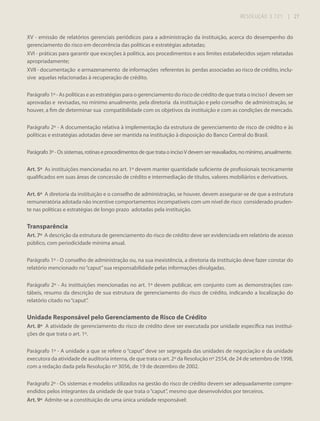 RESOLUÇÃO 3.721

| 27

XV - emissão de relatórios gerenciais periódicos para a administração da instituição, acerca do desempenho do
gerenciamento do risco em decorrência das políticas e estratégias adotadas;
XVI - práticas para garantir que exceções à política, aos procedimentos e aos limites estabelecidos sejam relatadas
apropriadamente;
XVII - documentação e armazenamento de informações referentes às perdas associadas ao risco de crédito, inclusive aquelas relacionadas à recuperação de crédito.
Parágrafo 1º - As políticas e as estratégias para o gerenciamento do risco de crédito de que trata o inciso I devem ser
aprovadas e revisadas, no mínimo anualmente, pela diretoria da instituição e pelo conselho de administração, se
houver, a fim de determinar sua compatibilidade com os objetivos da instituição e com as condições de mercado.
Parágrafo 2º - A documentação relativa à implementação da estrutura de gerenciamento de risco de crédito e às
políticas e estratégias adotadas deve ser mantida na instituição à disposição do Banco Central do Brasil.
Parágrafo 3º - Os sistemas, rotinas e procedimentos de que trata o inciso V devem ser reavaliados, no mínimo, anualmente.
Art. 5º As instituições mencionadas no art. 1º devem manter quantidade suficiente de profissionais tecnicamente
qualificados em suas áreas de concessão de crédito e intermediação de títulos, valores mobiliários e derivativos.
Art. 6º A diretoria da instituição e o conselho de administração, se houver, devem assegurar-se de que a estrutura
remuneratória adotada não incentive comportamentos incompatíveis com um nível de risco considerado prudente nas políticas e estratégias de longo prazo adotadas pela instituição.

Transparência
Art. 7º A descrição da estrutura de gerenciamento do risco de crédito deve ser evidenciada em relatório de acesso
público, com periodicidade mínima anual.
Parágrafo 1º - O conselho de administração ou, na sua inexistência, a diretoria da instituição deve fazer constar do
relatório mencionado no “caput” sua responsabilidade pelas informações divulgadas.
Parágrafo 2º - As instituições mencionadas no art. 1º devem publicar, em conjunto com as demonstrações contábeis, resumo da descrição de sua estrutura de gerenciamento do risco de crédito, indicando a localização do
relatório citado no “caput”.

Unidade Responsável pelo Gerenciamento de Risco de Crédito
Art. 8º A atividade de gerenciamento do risco de crédito deve ser executada por unidade específica nas instituições de que trata o art. 1º.
Parágrafo 1º - A unidade a que se refere o “caput” deve ser segregada das unidades de negociação e da unidade
executora da atividade de auditoria interna, de que trata o art. 2º da Resolução nº 2554, de 24 de setembro de 1998,
com a redação dada pela Resolução nº 3056, de 19 de dezembro de 2002.
Parágrafo 2º - Os sistemas e modelos utilizados na gestão do risco de crédito devem ser adequadamente compreendidos pelos integrantes da unidade de que trata o “caput”, mesmo que desenvolvidos por terceiros.
Art. 9º Admite-se a constituição de uma única unidade responsável:

 