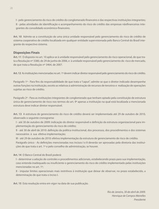 28

I - pelo gerenciamento do risco de crédito do conglomerado financeiro e das respectivas instituições integrantes;
II - pelas atividades de identificação e acompanhamento do risco de crédito das empresas nãofinanceiras integrantes do consolidado econômico-financeiro.
Art. 10 Admite-se a constituição de uma única unidade responsável pelo gerenciamento do risco de crédito de
sistema cooperativo de crédito localizada em qualquer entidade supervisionada pelo Banco Central do Brasil integrante do respectivo sistema.

Disposições Finais
Art. 11 O disposto no art. 10 aplica-se à unidade responsável pelo gerenciamento do risco operacional, de que trata a Resolução nº 3380, de 29 de junho de 2006, e à unidade responsável pelo gerenciamento do risco de mercado,
de que trata a Resolução nº 3464, de 2007.
Art. 12 As instituições mencionadas no art. 1º devem indicar diretor responsável pelo gerenciamento do risco de crédito.
Parágrafo 1º - Para fins da responsabilidade de que trata o “caput”, admite-se que o diretor indicado desempenhe
outras funções na instituição, exceto as relativas à administração de recursos de terceiros e realização de operações
sujeitas ao risco de crédito.
Parágrafo 2º - Para as instituições integrantes de conglomerado que tenham optado pela constituição de estrutura
única de gerenciamento de risco nos termos do art. 9º apenas a instituição na qual está localizada a mencionada
estrutura deve indicar diretor responsável.
Art. 13 A estrutura de gerenciamento do risco de crédito deverá ser implementada até 29 de outubro de 2010,
observado o seguinte cronograma:
I - até 30 de outubro de 2009: indicação do diretor responsável e definição da estrutura organizacional para implementação do gerenciamento do risco de crédito;
II - até 30 de abril de 2010: definição da política institucional, dos processos, dos procedimentos e dos sistemas
necessários à sua efetiva implementação;
III - até 29 de outubro de 2010: efetiva implementação da estrutura de gerenciamento de risco de crédito.
Parágrafo único - As definições mencionadas nos incisos I e II deverão ser aprovadas pela diretoria das instituições de que trata o art. 1º e pelo conselho de administração, se houver.
Art. 14 O Banco Central do Brasil poderá:
I - determinar a adoção de controles e procedimentos adicionais, estabelecendo prazo para sua implementação,
caso entenda inadequado ou insuficiente o gerenciamento do risco de crédito implementado pelas instituições
mencionadas no art. 1º;
II - imputar limites operacionais mais restritivos à instituição que deixar de observar, no prazo estabelecido, a
determinação de que trata o inciso I.
Art. 15 Esta resolução entra em vigor na data de sua publicação.
Rio de Janeiro, 30 de abril de 2009.
Henrique de Campos Meirelles
Presidente

 