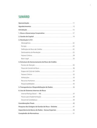 3

SUMÁRIO
Apresentação

11

Agradecimentos

12

Introdução

13

1. Risco e Governança Corporativa

17

2. Gestão de Capital

19

3. Resolução 3.721
Abrangência

22

Escopo

22

Definição de Risco de Crédito

22

Destinatários da Resolução

23

Fatores Críticos

24

Base Legal

25

4. Estrutura de Gerenciamento de Risco de Crédito
Pontos de Atenção

29

Fluxo do Comitê de Risco

30

Etapas do Ciclo de Crédito

31

Fatores Críticos

32

Atribuições

33

Recursos Humanos

34

Responsabilidades

35

5. Transparência e Disponibilização de Dados

36

6. Uso de Sistemas Internos de Risco
Internal Ratings Based – IRB

37

Passos para Implementação

39

Dossiê de Candidatura

39

Considerações Finais

40

Pesquisa dos Estágios da Gestão de Risco - Deloitte

41

Importância do Banco de Dados - Serasa Experian

49

Compêndio de Normativos

51

 