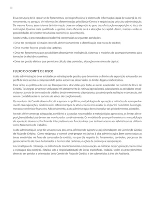 30

Essa estrutura deve cercar-se de ferramentas, corpo profissional e sistema de informação capaz de suportá-la, minimamente, na geração de informações determinadas pelo Banco Central e requisitadas pela alta administração.
Da mesma forma, esse sistema de informação deve ser adequado ao grau de sofisticação e exposição ao risco da
instituição. Quanto mais qualificada a gestão, mais eficiente será a alocação de capital. Assim, maiores serão as
possibilidades de se obter resultados econômicos sustentáveis.
Assim sendo, o processo decisório deverá contemplar as seguintes condições:
• Deve ter condições de maior controle, dimensionamento e identificação dos riscos de crédito;
• Deve manter foco na gestão das carteiras;
• Deve ter ferramentas que possibilitem desenvolver inteligência, sistemas e modelos de acompanhamento para
tomadas de decisão assertivas;
• Deve ter gestão efetiva, que permita o cálculo das provisões, alocações e reservas de capital.

FLUXO DO COMITÊ DE RISCO
A alta administração deve estabelecer estratégias de gestão, que determine os limites de exposição adequados ao
perfil de risco aceito e compreendido pelos acionistas, observados os limites legais estabelecidos.
Para tanto, as políticas devem ser transparentes, discutidas por todas as áreas envolvidas no Comitê de Risco de
Crédito. Tais regras devem ser utilizadas em atendimento às rotinas operacionais, subsidiando as atividades envolvidas nos canais de concessão de crédito, desde o momento da proposta, passando pela avaliação e concessão, até
serem contabilizadas na carteira de ativos do conglomerado.
Os membros do Comitê devem discutir e aprovar as políticas, metodologias de apuração e métodos de acompanhamento das exposições, existentes nos diferentes tipos de ativos, bem como avaliar os impactos no âmbito do conglomerado econômico-financeiro. Adicionalmente, a alta administração deve chancelar tais procedimentos adotados.
Através de ferramentas adequadas, confiáveis e baseadas nos modelos e metodologias aprovados, os limites de exposição estabelecidos devem ser monitorados continuamente. Os modelos de acompanhamento e a metodologia
de apuração devem ser facilmente interpretáveis aos funcionários que tenham acesso aos relatórios e os utilizem
como ferramenta de trabalho.
A alta administração deve ter uma postura pró-ativa, oferecendo suporte às recomendações do Comitê de Gestão
de Risco de Crédito. Como recíproca, o comitê deve propor iniciativas à alta administração, bem como todas as
áreas envolvidas no fluxo de concessão de crédito, no que diz respeito às: ferramentas, controles, processos de
gerenciamento do risco do tomador e do risco das carteiras, e ações de cobrança e recuperação.
As estratégias de cobrança, os métodos de monitoramento e mensuração, as métricas de recuperação, bem como
a execução das políticas, estarão sob a responsabilidade de áreas especificas. Todavia, todos os procedimentos
deverão ser geridos e orientados pelo Comitê de Risco de Crédito e ser submetidos à área de Auditoria.

 