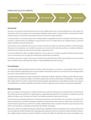 ESTRUTURA DE GERENCIAMENTO DE RISCO DE CRÉDITO

| 31

ETAPAS DO CICLO DE CRÉDITO

Concessão
Para que uma estrutura de gerenciamento de risco de crédito possa atuar, há necessidade que os riscos sejam evidenciados, a fim de que possam ser monitorados, relatados e gerenciados. A área de análise e concessão de crédito
recebe, processa e encaminha a demanda, de forma a dar início à etapa de gestão.
A área de análise e concessão, apesar de ser independente e segregada da estrutura de gerenciamento dos riscos,
constitui o suporte básico de qualidade e segurança dos riscos de crédito dentro do conglomerado; é a primeira
etapa envolvida no processo decisório.
Tal área deve estar preparada não só para as rotinas normais de análise de cadastros, balanços e demonstrações
financeiras da contraparte, mas também necessita estar munida de ferramentas, políticas e modelos totalmente
harmônicos em relação às outras áreas envolvidas na gestão de risco.
A área de crédito deve utilizar modelos estatísticos, como credit score e análises econômico-financeiras de empresas, em consonância com as regras de classificação especificadas nas políticas.
Finalmente, para que a análise, concessão e monitoramento dos limites de crédito sejam eficazes, se faz necessário
que nas políticas haja a definição das alçadas e responsabilidades de cada executor.

Formalização
Os responsáveis pela formalização devem verificar a documentação, os contratos e suas garantias, bem como devem emitir relatórios adequados para uma boa análise interpretativa. Ademais, esta estrutura de formalização deve
ser isenta e desvinculada da área comercial.
O processo de formalização é iniciado na apuração e elaboração de dados cadastrais, mediante confirmação documental. Após, ocorre a inserção dos dados nos sistemas operacionais, sendo as informações contabilizadas. A área jurídica
deve avaliar de forma contínua o desenvolvimento da operação, garantindo que a esta esteja de acordo com os preceitos predefinidos no contrato celebrado. Isso também se refere às garantias que constituem a segurança da operação.

Monitoramento
Deve-se reavaliar continuamente o crédito, de forma que eventuais alterações do comportamento e performance
dos clientes permitam identificar a deterioração da capacidade de pagamento. Isso pode ser realizado através de
políticas similares a do “Conheça seu Cliente” e de relatórios periódicos gerenciais de visita.
Os procedimentos adotados pela área de monitoramento devem estar alinhados com as técnicas e princípios utilizados na prevenção e controle de lavagem de dinheiro e financiamento ao terrorismo. Finalmente, o setor de monitoramento deve garantir que os limites de crédito estabelecidos sejam cumpridos. Ressalta-se que esses processos
devem estar previstos nas políticas previamente discutidas e aprovadas.
Além disso, devemos ressaltar a Resolução 2.682/99, que estabelece de forma mandatória esse monitoramento. Políticas de análise de crédito devidamente amparadas pela avaliação econômica, financeira e patrimonial dos clientes e
dos conglomerados econômicos, devem classificar a carteira de crédito da instituição de maneira consolidada, esta-

 