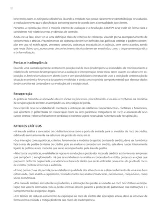 32

belecendo assim, os ratings classificatórios. Quando a entidade não possui claramente esta metodologia de avaliação,
a resolução orienta que a classificação por rating ocorra de acordo com a pontualidade dos clientes.
Portanto, a conciliação entre o modelo interno de avaliação e a Resolução 2.682/99 deve estar de forma clara e
consistente nos relatórios e nas evidências de controle.
Ainda nessa fase, deve ter-se uma definição clara de critérios de cobrança, visando pleno acompanhamento de
vencimentos e atrasos. Procedimentos de cobrança devem ser definidos nas políticas internas e podem contemplar em seu rol: notificações, protestos cartoriais, cobranças extrajudiciais e judiciais, bem como acordos, sendo
que neste último caso, outras áreas de conhecimento técnico devem ser envolvidas, como o departamento jurídico
e de formalização.

Perdas e Inadimplência
Quando uma ou mais operações entram em posição real de risco (inadimplência) os modelos de monitoramento e
relatórios de controle devem proporcionar a avaliação e interpretação desse risco, tanto quanto os valores em exposição, os limites tomados e em aberto (com e sem possibilidade contratual de uso), a posição de deterioração da
situação econômico-financeira das partes envolvidas e ainda uma trajetória comportamental que elenque dados
desde a análise na concessão e sua evolução até o estágio atual.

Recuperação
As políticas discutidas e aprovadas devem incluir os processos, procedimentos e as áreas envolvidas, na tentativa
de recuperação de créditos inadimplidos ou em estágio de perda.
Esse controle deve ser estabelecido mediante a utilização de relatórios comportamentais, contábeis e financeiros,
que apontem os percentuais de recuperação (com ou sem garantias), mitigadores de riscos e apuração de seus
custos diretos (valores efetivamente perdidos) e indiretos (ações necessárias na tentativa de recuperação).

FATORES CRÍTICOS
• A área de análise e concessão de crédito funciona como a porta de entrada para os modelos de risco de crédito,
orbitando constantemente na estrutura de gestão do risco, em si.
• Sua interação com as políticas, critérios, ferramentas e modelos de gestão de risco de crédito, deve ser harmônica
face à área de gestão de riscos de crédito, pois ao analisar e conceder um crédito, este deve nascer inteiramente
ligado às políticas e aos modelos que serão acompanhados pela área de gestão.
• Não basta ter políticas, e estabelecer regras na condução e gestão dos riscos de créditos existentes nas empresas
que compõem o conglomerado. Há que se estabelecer na análise e concessão do crédito, processos e ações que
preparem de forma organizada, as evidências e bases de dados que serão utilizadas pelas áreas de gestão de riscos
de crédito, controles internos e auditoria.
• Como ponto chave de partida para estabelecer qualidade dos ativos tem-se o desenvolvimento de uma área bem
estruturada, com analistas experientes, treinados tanto nas análises financeiras, patrimoniais, conjunturais, como
sócio-econômicas.
• Por meio de critérios consistentes e prudentes, a estimação das perdas associadas ao risco de crédito e a comparação dos valores estimados com as perdas efetivas devem garantir a proteção do patrimônio das instituições e o
cumprimento das exigências legais.
• Em termos de redução consistente da exposição ao risco de crédito das operações ativas, deve-se observar de
forma atenta e focada a mitigação direta dos níveis de inadimplência.

 