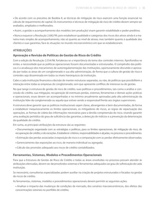 ESTRUTURA DE GERENCIAMENTO DE RISCO DE CRÉDITO

| 33

• De acordo com os preceitos de Basiléia II, as técnicas de mitigação de risco exercem uma função essencial no
cálculo de requerimento de capital. Os instrumentos e técnicas de mitigação de risco de crédito devem sempre ser
avaliados, ampliados e melhorados.
• Assim, a gestão e acompanhamento dos modelos (em produção) visam garantir estabilidade e poder preditivo.
• Nunca esquecer a Resolução 2.682/99, pois estabelecer qualidade e categorias dos riscos dos ativos ainda é a maneira mais simples de acompanhamento, não só quanto ao nível de atraso, mas também quanto à qualidade dos
clientes e suas garantias, face às situações no mundo microeconômico em que se estabeleceram.

ATRIBUIÇÕES
Aprovação e Revisão de Políticas de Gestão de Risco de Crédito
Com a edição da Resolução 2.554/98, fortaleceu-se a importância do tema dos controles internos. Aprofundou-se
então, a necessidade que as políticas operacionais fossem documentadas e estruturadas. O compêndio das políticas é o arcabouço dos mecanismos de autorregulamentação das instituições, oportunamente discutido e aprovado por todas as áreas de um conglomerado e sua alta administração, de forma que a cultura de gestão de risco e
controles seja disseminada em todos os níveis hierárquicos da instituição.
Cabe a cada instituição financeira a decisão de manter estruturas separadas, ou não, de políticas que possibilitem a
interação entre todas as empresas do conglomerado, sem que apresente conflitos de interesse ou de gestão.
No que tange à estrutura de gestão de risco de crédito, suas políticas e procedimentos, tais como a análise e concessão do crédito, sua mitigação, recuperação de eventuais perdas, sistemas, ferramentas e demais ações práticas
e operacionais, essas devem ser acompanhadas e no mínimo anualmente aprovadas pela alta administração da
instituição líder do conglomerado ou aquela que estiver sendo a responsável frente aos órgãos supervisores.
A estrutura deve garantir que as políticas institucionais sejam claras, abrangentes e bem documentadas, de forma
a estabelecer inequivocamente os limites operacionais, os mitigadores de riscos, as regras de repactuação das
operações, as formas de coleta das informações necessárias para a devida compreensão do risco, visando garantir
uma avaliação periódica do grau de suficiência das garantias, a detecção de indícios e a prevenção da deterioração
da qualidade do crédito.
Em suma, as principais atribuições da estrutura são as seguintes:
• Documentação organizada com as estratégias e políticas, para os limites operacionais, de mitigação de risco, de
recuperação de crédito, e de exceções. Estabelecer critérios, responsabilidades e alçadas, no processo e procedimento.
• Estimação das perdas associadas à exposição de risco e a comparação com as perdas efetivamente observadas;
• Gerenciamento das exposições ao risco, de maneira individual ou agregada;
• Cálculo das provisões adequado aos riscos de crédito contabilizados.

Ferramentas, Sistemas, Modelos e Procedimentos Operacionais
Para que a Estrutura de Gestão de Risco de Crédito e todas as áreas envolvidas no processo possam atender às
atribuições elencadas, devem ser desenvolvidos sistemas e ferramentas adequados ao grau de sofisticação de cada
instituição.
Se necessário, consultorias especializadas podem auxiliar na criação de projetos estruturados e focados na gestão
de riscos de crédito.
As ferramentas, sistemas, modelos e procedimentos operacionais devem permitir as seguintes ações:
• Analisar o impacto das mudanças de condições de mercado, dos cenários macroeconômicos, dos efeitos das
concentrações setoriais no portfólio de crédito;

 