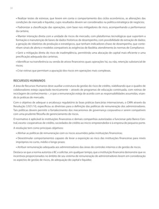 34

• Realizar testes de estresse, que levem em conta o comportamento dos ciclos econômicos, as alterações das
condições de mercado e liquidez, cujos resultados devem ser considerados na política estratégica de negócios;
• Padronizar a classificação das operações, com base nos mitigadores de risco, acompanhando a performance
da carteira;
• Manter interação direta com a unidade de riscos de mercado, com plataformas tecnológicas que suportem a
formação e manutenção de bases de dados históricas de desempenho, com possibilidade de extração de dados;
a geração de relatórios de produção e estratégicos, que tenham indicadores chave de desempenho, que contenham sinais de alerta e modelos compatíveis às exigências de Basiléia; atendimento às normas de Compliance;
• Gerir a mitigação direta do risco de inadimplência, permitindo uma alocação de capital mais eficiente e uma
precificação adequada das carteiras;
• Identificar na transferência ou venda de ativos financeiros quais operações há, ou não, retenção substancial de
riscos;
• Criar rotinas que permitam a apuração dos riscos em operações mais complexas.

RECURSOS HUMANOS
A área de Recursos Humanos deve auxiliar a estrutura da gestão do risco de crédito, viabilizando que o quadro de
colaboradores esteja capacitado tecnicamente – através de programas de educação continuada, com rotinas de
reciclagem de conhecimento –, e que a remuneração esteja de acordo com as responsabilidades assumidas, visando às práticas de mercado.
Com o objetivo de adequar o arcabouço regulatório às boas práticas bancárias internacionais, o CMN através da
Resolução 3.921/10, especificou as diretrizes para a definição das políticas de remuneração dos administradores.
Tais políticas devem permitir o fortalecimento dos mecanismos de governança corporativa e serem compatíveis
com uma prudente filosofia de gerenciamento de riscos.
O normativo é aplicável às instituições financeiras e demais companhias autorizadas a funcionar pelo Banco Central, exceto: cooperativas de crédito, sociedades de crédito ao micro-empreendedor e à empresa de pequeno porte.
A resolução tem como principais objetivos:
• Alinhar as políticas de remuneração com os riscos assumidos pelas instituições financeiras;
• Desestimular comportamentos capazes de levar a exposição ao risco das instituições financeiras para níveis
impróprios no curto, médio e longo prazo;
• Atribuir remuneração adequada aos administradores das áreas de controles internos e de gestão de riscos.
Destaca-se que a norma autoriza o BC a solicitar, em qualquer tempo, que a instituição financeira demonstre que os
incentivos proporcionados no âmbito de seu sistema de remuneração de administradores levem em consideração
os aspectos de gestão de riscos, de adequação de capital e liquidez.

 