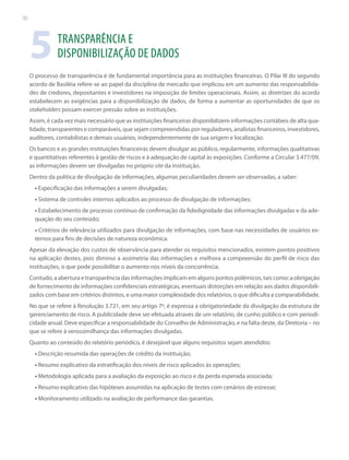 36

5

TRANSPARÊNCIA E
DISPONIBILIZAÇÃO DE DADOS

O processo de transparência é de fundamental importância para as instituições financeiras. O Pilar III do segundo
acordo de Basiléia refere-se ao papel da disciplina de mercado que implicou em um aumento das responsabilidades de credores, depositantes e investidores na imposição de limites operacionais. Assim, as diretrizes do acordo
estabelecem as exigências para a disponibilização de dados, de forma a aumentar as oportunidades de que os
stakeholders possam exercer pressão sobre as instituições.
Assim, é cada vez mais necessário que as instituições financeiras disponibilizem informações contábeis de alta qualidade, transparentes e comparáveis, que sejam compreendidas por reguladores, analistas financeiros, investidores,
auditores, contabilistas e demais usuários, independentemente de sua origem e localização.
Os bancos e as grandes instituições financeiras devem divulgar ao público, regularmente, informações qualitativas
e quantitativas referentes à gestão de riscos e à adequação de capital às exposições. Conforme a Circular 3.477/09,
as informações devem ser divulgadas no próprio site da instituição.
Dentro da política de divulgação de informações, algumas peculiaridades devem ser observadas, a saber:
• Especificação das informações a serem divulgadas;
• Sistema de controles internos aplicados ao processo de divulgação de informações;
• Estabelecimento de processo contínuo de confirmação da fidedignidade das informações divulgadas e da adequação do seu conteúdo;
• Critérios de relevância utilizados para divulgação de informações, com base nas necessidades de usuários externos para fins de decisões de natureza econômica.
Apesar da elevação dos custos de observância para atender os requisitos mencionados, existem pontos positivos
na aplicação destes, pois diminui a assimetria das informações e melhora a compreensão do perfil de risco das
instituições, o que pode possibilitar o aumento nos níveis da concorrência.
Contudo, a abertura e transparência das informações implicam em alguns pontos polêmicos, tais como: a obrigação
de fornecimento de informações confidenciais estratégicas, eventuais distorções em relação aos dados disponibilizados com base em critérios distintos, e uma maior complexidade dos relatórios, o que dificulta a comparabilidade.
No que se refere à Resolução 3.721, em seu artigo 7º, é expressa a obrigatoriedade da divulgação da estrutura de
gerenciamento de risco. A publicidade deve ser efetuada através de um relatório, de cunho público e com periodicidade anual. Deve especificar a responsabilidade do Conselho de Administração, e na falta deste, da Diretoria – no
que se refere à verossimilhança das informações divulgadas.
Quanto ao conteúdo do relatório periódico, é desejável que alguns requisitos sejam atendidos:
• Descrição resumida das operações de crédito da instituição;
• Resumo explicativo da estratificação dos níveis de risco aplicados às operações;
• Metodologia aplicada para a avaliação da exposição ao risco e da perda esperada associada;
• Resumo explicativo das hipóteses assumidas na aplicação de testes com cenários de estresse;
• Monitoramento utilizado na avaliação de performance das garantias.

 