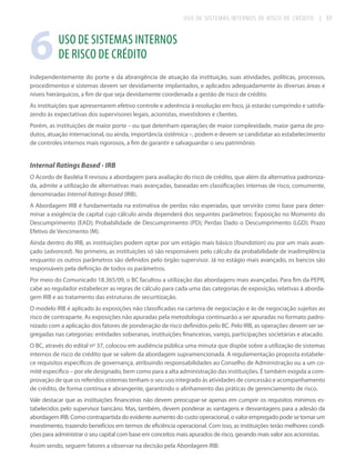 USO DE SISTEMAS INTERNOS DE RISCO DE CRÉDITO

6

| 37

USO DE SISTEMAS INTERNOS
DE RISCO DE CRÉDITO

Independentemente do porte e da abrangência de atuação da instituição, suas atividades, políticas, processos,
procedimentos e sistemas devem ser devidamente implantados, e aplicados adequadamente às diversas áreas e
níveis hierárquicos, a fim de que seja devidamente coordenada a gestão de risco de crédito.
As instituições que apresentarem efetivo controle e aderência à resolução em foco, já estarão cumprindo e satisfazendo às expectativas dos supervisores legais, acionistas, investidores e clientes.
Porém, as instituições de maior porte – ou que detenham operações de maior complexidade, maior gama de produtos, atuação internacional, ou ainda, importância sistêmica –, podem e devem se candidatar ao estabelecimento
de controles internos mais rigorosos, a fim de garantir e salvaguardar o seu patrimônio.

Internal Ratings Based - IRB
O Acordo de Basiléia II revisou a abordagem para avaliação do risco de crédito, que além da alternativa padronizada, admite a utilização de alternativas mais avançadas, baseadas em classificações internas de risco, comumente,
denominadas Internal Ratings Based (IRB).
A Abordagem IRB é fundamentada na estimativa de perdas não esperadas, que servirão como base para determinar a exigência de capital cujo cálculo ainda dependerá dos seguintes parâmetros: Exposição no Momento do
Descumprimento (EAD); Probabilidade de Descumprimento (PD); Perdas Dado o Descumprimento (LGD); Prazo
Efetivo de Vencimento (M).
Ainda dentro do IRB, as instituições podem optar por um estágio mais básico (foundation) ou por um mais avançado (advanced). No primeiro, as instituições só são responsáveis pelo cálculo da probabilidade de inadimplência
enquanto os outros parâmetros são definidos pelo órgão supervisor. Já no estágio mais avançado, os bancos são
responsáveis pela definição de todos os parâmetros.
Por meio do Comunicado 18.365/09, o BC facultou a utilização das abordagens mais avançadas. Para fim da PEPR,
cabe ao regulador estabelecer as regras de cálculo para cada uma das categorias de exposição, relativas à abordagem IRB e ao tratamento das estruturas de securitização.
O modelo IRB é aplicado às exposições não classificadas na carteira de negociação e às de negociação sujeitas ao
risco de contraparte. As exposições não apuradas pela metodologia continuarão a ser apuradas no formato padronizado com a aplicação dos fatores de ponderação de risco definidos pelo BC. Pelo IRB, as operações devem ser segregadas nas categorias: entidades soberanas, instituições financeiras, varejo, participações societárias e atacado.
O BC, através do edital nº 37, colocou em audiência pública uma minuta que dispõe sobre a utilização de sistemas
internos de risco de crédito que se valem da abordagem supramencionada. A regulamentação proposta estabelece requisitos específicos de governança, atribuindo responsabilidades ao Conselho de Administração ou a um comitê específico – por ele designado, bem como para a alta administração das instituições. É também exigida a comprovação de que os referidos sistemas tenham o seu uso integrado às atividades de concessão e acompanhamento
de crédito, de forma contínua e abrangente, garantindo o alinhamento das práticas de gerenciamento de risco.
Vale destacar que as instituições financeiras não devem preocupar-se apenas em cumprir os requisitos mínimos estabelecidos pelo supervisor bancário. Mas, também, devem ponderar as vantagens e desvantagens para a adesão da
abordagem IRB. Como contrapartida do evidente aumento do custo operacional, o valor empregado pode se tornar um
investimento, trazendo benefícios em termos de eficiência operacional. Com isso, as instituições terão melhores condições para administrar o seu capital com base em conceitos mais apurados de risco, gerando mais valor aos acionistas.
Assim sendo, seguem fatores a observar na decisão pela Abordagem IRB:

 