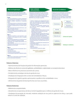 38

Plano de Implantação
Definição por parte da IF de utilização do IRB,
estrutura e recursos alocados para cumprimento
do objetivo e governança do projeto:
Geral:
• Descrição detalhada das empresas integrantes
do grupo financeiro, atividades, nível de consolidações contábeis, importância e exposições
atuais;
• Governança interna com descrição dos papéis
e responsabilidades, função das áreas envolvidas
na gestão e controle de riscos e Comitês estabelecidos;
• Área responsável pelo desenvolvimento e validação de modelos internos;
• Plano estratégico e recursos materiais, TI, recursos humanos e auditoria envolvidos para execução do projeto.

Pilar 1:
• Requisitos específicos a serem aplicados a cada
categoria e sub-categoria de ativos e unidades
de negócios;
• Percentual de exposições com cobertura de garantias e condições de tratamento do IRB;
• Exposições com modelos desenvolvidos e sistemas utilizados;
• Mecanismos de verificação da veracidade e integridade das informações.

Pilar 2:
• Planos para tratamento de exposições não inclusas no Pilar 1;
• com base nos riscos;
• Processo de cálculo de capital;
• Concentrações de exposições e análise de cenários.

Auto-avaliação
(Self assessment)
Diagnóstico antecipado dos gaps existentes
e estabelecimento de plano de ação visando
a mitigar o risco de comprometimento do
cronograma de entrada do conglomerado no
IRB, frente aos principais requisitos:
• Critérios e sistemas para segregação das exposições não classificadas ba carteira de negociação e carteira de negociação sujeita ao risco de
crédito da contraparte;
• Classificação das exposições segundo critérios, limites de valores e categorias definido
pelo normativo:
• entidades soberanas,
• Varejo: residencial, crédito rotativo de varejo
qualificado, demais exposições de varejo
• participações societárias,
• Atacado: exposições de pessoa física não enquadradas no Varejo e SME (pequenas e médias
empresas), financiamentos especializados.
• Captura de informações necessárias ao cálculo
dos parâmentros de riscos: PD (probabilidade e
Descumprimento); EAD (exposição no momento
do descumprimento) e M (prazo efetivo de vencimento);
• Segregação e classificação das exposições dentro dos limites fixados
• Critérios de renegociação por categoria e subcategoria;
• Testes de estresse;
• Provisionamento e cálculo do capital.

Dossiê de Candidatura
Conjunto de documentações a ser entregue
ao BACEN atestando cumprimento dos
requerimentos mínimos, completude e
adequação da IF aos requisitos normatizados
para Gestão do Risco de crédito, tendo como
principais vertentes:

Governança

Políticas e
Procedimentos

}

Processos e
Controle Interno

Sistemas
Modelos
Testes de uso

Cálculo do Capital

Qualitativa
Quantitativa

Validação e Auditoria

Governança e atribuição de
responsabilidades

Pilar 3:
• Gaps entre as informações atualmente publicadas e as necessárias futuramente.

Fatores Internos
• Aprimoramento das funções de gestão de informações gerenciais;
• Melhora da eficiência comercial (agilidade, confiabilidade e objetividade na tomada de decisões);
• Maior eficiência nos processos (economia de custos);
• Fortalecimento estratégico da área de gestão de risco;
• Ampliação da integração entre as áreas de Controladoria e Riscos;
• Integração do capital na gestão, aprimorando o equilíbrio entre rentabilidade e risco;
• Alinhamento da gestão de desempenho face aos riscos assumidos.

Fatores Externos
• Melhoria da competitividade;
• Atendimento às expectativas do Banco Central (regulador) para a melhoria da gestão de riscos;
• Ampliação da percepção do mercado, mediante avaliação de risco junto às agências de rating, o que pode
reduzir os custos de captação.

 