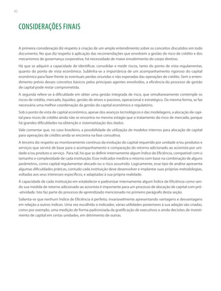 40

CONSIDERAÇÕES FINAIS
A primeira consideração diz respeito à criação de um amplo entendimento sobre os conceitos discutidos em todo
documento. No que diz respeito à aplicação das recomendações que envolvem a gestão de risco de crédito e dos
mecanismos de governança corporativa, há necessidade de maior envolvimento do corpo diretivo.
Há que se adquirir a capacidade de identificar, consolidar e medir riscos, tanto do ponto de vista regulamentar,
quanto do ponto de vista econômico. Sublinha-se a importância de um acompanhamento rigoroso do capital
econômico para fazer frente às eventuais perdas oriundas e não esperadas das operações de crédito. Sem o entendimento prévio desses conceitos básicos pelos principais agentes envolvidos, a eficiência do processo de gestão
de capital pode restar comprometida.
A segunda refere-se à dificuldade em obter uma gestão integrada de risco, que simultaneamente contemple os
riscos de crédito, mercado, liquidez, gestão de ativos e passivos, operacional e estratégico. Da mesma forma, se faz
necessária uma melhor coordenação da gestão do capital econômico e regulatório.
Sob o ponto de vista de capital econômico, apesar dos avanços tecnológicos e das modelagens, a alocação de capital para riscos de crédito ainda não se encontra no mesmo estágio que o tratamento do risco de mercado, porque
há grandes dificuldades na obtenção e sistematização dos dados.
Vale comentar que, no caso brasileiro, a possibilidade de utilização de modelos internos para alocação de capital
para operações de crédito ainda se encontra na fase consultiva.
A terceira diz respeito ao monitoramento contínuo da evolução do capital requerido por unidade e/ou produtos e
serviços que servirá de base para o acompanhamento e comparação do retorno adicionado ao acionista por unidade e/ou produto e serviço. Para tal, há que se definir internamente algum Índice de Eficiência, compatível com o
tamanho e complexidade de cada instituição. Esse indicador mediria o retorno com base na combinação de alguns
parâmetros, como capital regulamentar alocado ou o risco assumido. Logicamente, esse tipo de análise apresenta
algumas dificuldades práticas, contudo cada instituição deve desenvolver e implantar suas próprias metodologias,
voltadas aos seus interesses específicos, e adaptadas à sua própria realidade.
A capacidade de cada instituição em estabelecer e padronizar internamente algum Índice de Eficiência como sendo sua medida de retorno adicionado ao acionista é importante para um processo de alocação de capital com pró-atividade. Isto faz parte do processo de aprendizado mencionado no primeiro parágrafo desta seção.
Salienta-se que nenhum Índice de Eficiência é perfeito, invariavelmente apresentando vantagens e desvantagens
em relação a outros índices. Uma vez escolhido o indicador, várias utilidades posteriores à sua adoção são criadas,
como por exemplo, uma medição de forma padronizada da gratificação de executivos e ainda decisões de investimento de capital em certas unidades, em detrimento de outras.

 