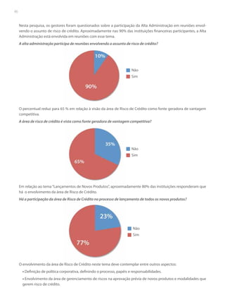 46

Nesta pesquisa, os gestores foram questionados sobre a participação da Alta Administração em reuniões envolvendo o assunto de risco de crédito. Aproximadamente nas 90% das instituições financeiras participantes, a Alta
Administração está envolvida em reuniões com esse tema.
A alta administração participa de reuniões envolvendo o assunto de risco de crédito?
p

Não
Sim

O percentual reduz para 65 % em relação à visão d área d Risco de Crédito como fonte geradora de vantagem
da
de
l
competitiva.
A área de risco de crédito é vista como fonte geradora de vantagem competitiva?

Não
Sim

Em relação ao tema “Lançamentos de Novos Produtos”, aproximadamente 80% das instituições responderam que
há o envolvimento da área de Risco de Crédito.
Há a participação da área de Risco de Crédito no processo de lançamento de todos os novos produtos?

Não
Sim

O envolvimento da área de Risco de Crédito neste tema deve contemplar entre outros aspectos:
• Definição de política corporativa, definindo o processo, papéis e responsabilidades.
• Envolvimento da área de gerenciamento de riscos na aprovação prévia de novos produtos e modalidades que
gerem risco de crédito.

 