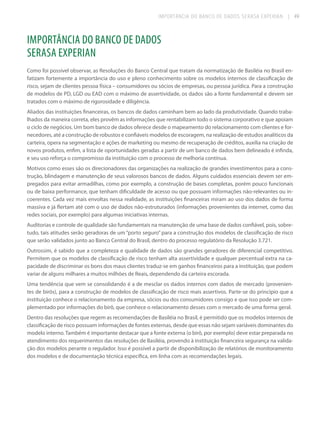 IMPORTÂNCIA DO BANCO DE DADOS SERASA EXPERIAN

| 49

IMPORTÂNCIA DO BANCO DE DADOS
SERASA EXPERIAN
Como foi possível observar, as Resoluções do Banco Central que tratam da normatização de Basiléia no Brasil enfatizam fortemente a importância do uso e pleno conhecimento sobre os modelos internos de classificação de
risco, sejam de clientes pessoa física – consumidores ou sócios de empresas, ou pessoa jurídica. Para a construção
de modelos de PD, LGD ou EAD com o máximo de assertividade, os dados são a fonte fundamental e devem ser
tratados com o máximo de rigorosidade e diligência.
Aliados das instituições financeiras, os bancos de dados caminham bem ao lado da produtividade. Quando trabalhados da maneira correta, eles provêm as informações que rentabilizam todo o sistema corporativo e que apoiam
o ciclo de negócios. Um bom banco de dados oferece desde o mapeamento do relacionamento com clientes e fornecedores, até a construção de robustos e confiáveis modelos de escoragem, na realização de estudos analíticos da
carteira, opera na segmentação e ações de marketing ou mesmo de recuperação de créditos, auxilia na criação de
novos produtos, enfim, a lista de oportunidades geradas a partir de um banco de dados bem delineado é infinda,
e seu uso reforça o compromisso da instituição com o processo de melhoria contínua.
Motivos como esses são os direcionadores das organizações na realização de grandes investimentos para a construção, blindagem e manutenção de seus valorosos bancos de dados. Alguns cuidados essenciais devem ser empregados para evitar armadilhas, como por exemplo, a construção de bases completas, porém pouco funcionais
ou de baixa performance, que tenham dificuldade de acesso ou que possuam informações não-relevantes ou incoerentes. Cada vez mais envoltas nessa realidade, as instituições financeiras miram ao uso dos dados de forma
massiva e já flertam até com o uso de dados não-estruturados (informações provenientes da internet, como das
redes sociais, por exemplo) para algumas iniciativas internas.
Auditorias e controle de qualidade são fundamentais na manutenção de uma base de dados confiável, pois, sobretudo, tais atitudes serão geradoras de um “porto seguro” para a construção dos modelos de classificação de risco
que serão validados junto ao Banco Central do Brasil, dentro do processo regulatório da Resolução 3.721.
Outrossim, é sabido que a completeza e qualidade de dados são grandes geradores de diferencial competitivo.
Permitem que os modelos de classificação de risco tenham alta assertividade e qualquer percentual extra na capacidade de discriminar os bons dos maus clientes traduz-se em ganhos financeiros para a instituição, que podem
variar de alguns milhares a muitos milhões de Reais, dependendo da carteira escorada.
Uma tendência que vem se consolidando é a de mesclar os dados internos com dados de mercado (provenientes de birôs), para a construção de modelos de classificação de risco mais assertivos. Parte-se do princípio que a
instituição conhece o relacionamento da empresa, sócios ou dos consumidores consigo e que isso pode ser complementado por informações do birô, que conhece o relacionamento desses com o mercado de uma forma geral.
Dentro das resoluções que regem as recomendações de Basiléia no Brasil, é permitido que os modelos internos de
classificação de risco possuam informações de fontes externas, desde que essas não sejam variáveis dominantes do
modelo interno. Também é importante destacar que a fonte externa (o birô, por exemplo) deve estar preparada no
atendimento dos requerimentos das resoluções de Basiléia, provendo à instituição financeira segurança na validação dos modelos perante o regulador. Isso é possível a partir de disponibilização de relatórios de monitoramento
dos modelos e de documentação técnica específica, em linha com as recomendações legais.

 