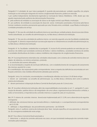 52

Parágrafo 3º A atividade de que trata o parágrafo 2º, quando não executada por unidade específica da própria
instituição ou de instituição integrante do mesmo conglomerado financeiro, poderá ser exercida:
I- por auditor independente devidamente registrado na Comissão de Valores Mobiliários - CVM, desde que não
aquele responsável pela auditoria das demonstrações financeiras;
II - pela auditoria da entidade ou associação de classe ou de órgão central a que filiada a instituição;
III - por auditoria de entidade ou associação de classe de outras instituições autorizadas a funcionar pelo Banco
Central, mediante convênio, previamente aprovado por este, firmado entre a entidade a que filiada a instituição e
a entidade prestadora do serviço.
Parágrafo 4º No caso de a atividade de auditoria interna ser exercida por unidade própria, deverá essa estar diretamente subordinada ao conselho de administração ou, na falta desse, à diretoria da instituição.
Parágrafo 5º No caso de a atividade de auditoria interna ser exercida segundo uma das faculdades estabelecidas
no parágrafo 3º, deverá o responsável por sua execução reportar-se diretamente ao conselho de administração ou,
na falta desse, à diretoria da instituição.
Parágrafo 6º As faculdades estabelecidas no parágrafo 3º, incisos II e III, somente poderão ser exercidas por cooperativas de crédito e por sociedades corretoras de títulos e valores mobiliários, sociedades corretoras de câmbio
e sociedades distribuidoras de títulos e valores mobiliários não integrantes de conglomerados financeiros.
Art. 3º O acompanhamento sistemático das atividades relacionadas com o sistema de controles internos deve ser
objeto de relatórios, no mínimo semestrais, contendo:
I - as conclusões dos exames efetuados;
II- as recomendações a respeito de eventuais deficiências, com o estabelecimento de cronograma de saneamento
das mesmas, quando for o caso;
III- a manifestação dos responsáveis pelas correspondentes áreas a respeito das deficiências encontradas em verificações anteriores e das medidas efetivamente adotadas para saná-las.
Parágrafo único. As conclusões, recomendações e manifestação referidas nos incisos I, II e III deste artigo:
I - devem ser submetidas ao conselho de administração ou, na falta desse, à diretoria, bem como à auditoria
externa da instituição;
II - devem permanecer à disposição do Banco Central do Brasil pelo prazo de 5 (cinco) anos.
Art. 4º Incumbe à diretoria da instituição, além das responsabilidades enumeradas no art. 1º, parágrafo 2º, a promoção de elevados padrões éticos e de integridade e de uma cultura organizacional que demonstre e enfatize, a
todos os funcionários, a importância dos controles internos e o papel de cada um no processo.
Art. 5º O sistema de controles internos deverá estar implementado até 31.12.99, com a observância do seguinte
cronograma:
I - definição das estruturas internas que tornarão efetivos a implantação e o acompanhamento correspondentes
- até 31.01.99;
II - definição e disponibilização dos procedimentos pertinentes - até 30.06.99.
Parágrafo único. A auditoria externa da instituição deve fazer menção específica, em seus pareceres, à observância do cronograma estabelecido neste artigo.
Art. 6º Fica o Banco Central do Brasil autorizado a:
I - determinar a adoção de controles adicionais nos casos em que constatada inadequação dos controles implementados pela instituição;

 