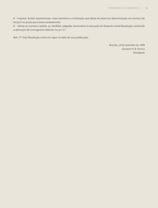 COMPÊNDIO DE NORMATIVOS

| 53

II - imputar limites operacionais mais restritivos à instituição que deixe de observar determinação nos termos do
inciso I no prazo para tanto estabelecido;
II - baixar as normas e adotar as medidas julgadas necessárias à execução do disposto nesta Resolução, incluindo
a alteração do cronograma referido no art. 5º.
Art. 7º Esta Resolução entra em vigor na data de sua publicação.
Brasília, 24 de setembro de 1998
Gustavo H. B. Franco
Presidente

 