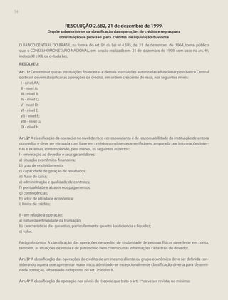 54

RESOLUÇÃO 2.682, 21 de dezembro de 1999.
Dispõe sobre critérios de classificação das operações de crédito e regras para
constituição de provisão para créditos de liquidação duvidosa
O BANCO CENTRAL DO BRASIL, na forma do art. 9º da Lei nº 4.595, de 31 de dezembro de 1964, torna público
que o CONSELHOMONETÁRIO NACIONAL, em sessão realizada em 21 de dezembro de 1999, com base no art. 4º,
incisos XI e XII, da c=tada Lei,
RESOLVEU:
Art. 1º Determinar que as instituições financeiras e demais instituições autorizadas a funcionar pelo Banco Central
do Brasil devem classificar as operações de crédito, em ordem crescente de risco, nos seguintes níveis:
I - nível AA;
II - nível A;
III - nível B;
IV - nível C;
V - nível D;
VI - nível E;
VII - nível F;
VIII - nível G;
IX - nível H.
Art. 2º A classificação da operação no nível de risco correspondente é de responsabilidade da instituição detentora
do crédito e deve ser efetuada com base em critérios consistentes e verificáveis, amparada por informações internas e externas, contemplando, pelo menos, os seguintes aspectos:
I - em relação ao devedor e seus garantidores:
a) situação econômico-financeira;
b) grau de endividamento;
c) capacidade de geração de resultados;
d) fluxo de caixa;
e) administração e qualidade de controles;
f ) pontualidade e atrasos nos pagamentos;
g) contingências;
h) setor de atividade econômica;
i) limite de crédito;
II - em relação à operação:
a) natureza e finalidade da transação;
b) características das garantias, particularmente quanto à suficiência e liquidez;
c) valor.
Parágrafo único. A classificação das operações de crédito de titularidade de pessoas físicas deve levar em conta,
também, as situações de renda e de patrimônio bem como outras informações cadastrais do devedor.
Art. 3º A classificação das operações de crédito de um mesmo cliente ou grupo econômico deve ser definida considerando aquela que apresentar maior risco, admitindo-se excepcionalmente classificação diversa para determinada operação, observado o disposto no art. 2º,inciso II.
Art. 4º A classificação da operação nos níveis de risco de que trata o art. 1º deve ser revista, no mínimo:

 