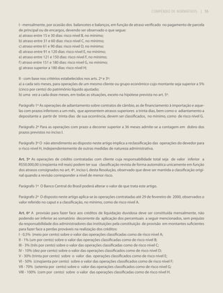 COMPÊNDIO DE NORMATIVOS

| 55

I - mensalmente, por ocasião dos balancetes e balanços, em função de atraso verificado no pagamento de parcela
de principal ou de encargos, devendo ser observado o que segue:
a) atraso entre 15 e 30 dias: risco nível B, no mínimo;
b) atraso entre 31 e 60 dias: risco nível C, no mínimo;
c) atraso entre 61 e 90 dias: risco nível D, no mínimo;
d) atraso entre 91 e 120 dias: risco nível E, no mínimo;
e) atraso entre 121 e 150 dias: risco nível F, no mínimo;
f ) atraso entre 151 e 180 dias: risco nível G, no mínimo;
g) atraso superior a 180 dias: risco nível H;
II - com base nos critérios estabelecidos nos arts. 2º e 3º:
a) a cada seis meses, para operações de um mesmo cliente ou grupo econômico cujo montante seja superior a 5%
(cinco por cento) do patrimônio líquido ajustado;
b) uma vez a cada doze meses, em todas as situações, exceto na hipótese prevista no art. 5º.
Parágrafo 1º As operações de adiantamento sobre contratos de câmbio, as de financiamento à importação e aquelas com prazos inferiores a um mês, que apresentem atrasos superiores a trinta dias, bem como o adiantamento a
depositante a partir de trinta dias de sua ocorrência, devem ser classificados, no mínimo, como de risco nível G.
Parágrafo 2º Para as operações com prazo a decorrer superior a 36 meses admite-se a contagem em dobro dos
prazos previstos no inciso I.
Parágrafo 3º O não atendimento ao disposto neste artigo implica a reclassificação das operações do devedor para
o risco nível H, independentemente de outras medidas de natureza administrativa.
Art. 5º As operações de crédito contratadas com cliente cuja responsabilidade total seja de valor inferior a
R$50.000,00 (cinqüenta mil reais) podem ter sua classificação revista de forma automática unicamente em função
dos atrasos consignados no art. 4º, inciso I, desta Resolução, observado que deve ser mantida a classificação original quando a revisão corresponder a nível de menor risco.
Parágrafo 1º O Banco Central do Brasil poderá alterar o valor de que trata este artigo.
Parágrafo 2º O disposto neste artigo aplica-se às operações contratadas até 29 de fevereiro de 2000, observados o
valor referido no caput e a classificação, no mínimo, como de risco nível A.
Art. 6º A provisão para fazer face aos créditos de liquidação duvidosa deve ser constituída mensalmente, não
podendo ser inferior ao somatório decorrente da aplicação dos percentuais a seguir mencionados, sem prejuízo
da responsabilidade dos administradores das instituições pela constituição de provisão em montantes suficientes
para fazer face a perdas prováveis na realização dos créditos:
I - 0,5% (meio por cento) sobre o valor das operações classificadas como de risco nível A;
II - 1% (um por cento) sobre o valor das operações classificadas como de risco nível B;
III - 3% (três por cento) sobre o valor das operações classificadas como de risco nível C;
IV - 10% (dez por cento) sobre o valor das operações classificados como de risco nível D;
V - 30% (trinta por cento) sobre o valor das operações classificados como de risco nível E;
VI - 50% (cinqüenta por cento) sobre o valor das operações classificados como de risco nível F;
VII - 70% (setenta por cento) sobre o valor das operações classificados como de risco nível G;
VIII - 100% (cem por cento) sobre o valor das operações classificadas como de risco nível H.

 