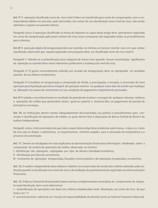 58
56

Art. 7º A operação classificada como de risco nível H deve ser transferida para conta de compensação, com o correspondente débito em provisão, após decorridos seis meses da sua classificação nesse nível de risco, não sendo
admitido o registro em período inferior.
Parágrafo único. A operação classificada na forma do disposto no caput deste artigo deve permanecer registrada
em conta de compensação pelo prazo mínimo de cinco anos e enquanto não esgotados todos os procedimentos
para cobrança.
Art. 8º A operação objeto de renegociação deve ser mantida, no mínimo, no mesmo nível de risco em que estiver
classificada, observado que aquela registrada como prejuízo deve ser classificada como de risco nível H.
Parágrafo 1º Admite-se a reclassificação para categoria de menor risco quando houver amortização significativa
da operação ou quando fatos novos relevantes justificarem a mudança do nível de risco.
Parágrafo 2º O ganho eventualmente auferido por ocasião da renegociação deve ser apropriado ao resultado
quando do seu efetivo recebimento.
Parágrafo 3º Considera-se renegociação a composição de dívida, a prorrogação, a novação, a concessão de nova
operação para liquidação parcial ou integral de operação anterior ou qualquer outro tipo de acordo que implique
na alteração nos prazos de vencimento ou nas condições de pagamento originalmente pactuadas.
Art. 9º É vedado o reconhecimento no resultado do período de receitas e encargos de qualquer natureza relativos
a operações de crédito que apresentem atraso igual ou superior a sessenta dias, no pagamento de parcela de
principal ou encargos.
Art. 10. As instituições devem manter adequadamente documentadas sua política e procedimentos para concessão e classificação de operações de crédito, os quais devem ficar à disposição do Banco Central do Brasil e do
auditor independente.
Parágrafo único. A documentação de que trata o caput deste artigo deve evidenciar, pelo menos, o tipo e os níveis
de risco que se dispõe a administrar, os requerimentos mínimos exigidos para a concessão de empréstimos e o
processo de autorização.
Art. 11. Devem ser divulgadas em nota explicativa às demonstrações financeiras informações detalhadas sobre a
composição da carteira de operações de crédito, observado, no mínimo:
I - distribuição das operações, segregadas por tipo de cliente e atividade econômica;
II - distribuição por faixa de vencimento;
III - montantes de operações renegociadas, lançados contra prejuízo e de operações recuperadas, no exercício.
Art. 12. O auditor independente deve elaborar relatório circunstanciado de revisão dos critérios adotados pela instituição quanto à classificação nos níveis de risco e de avaliação do provisionamento registrado nas demonstrações
financeiras.
Art. 13. O Banco Central do Brasil poderá baixar normas complementares necessárias ao cumprimento do disposto nesta Resolução, bem como determinar:
I – reclassificação de operações com base nos critérios estabelecidos nesta Resolução, nos níveis de risco de que
trata o art. 1º;
II - provisionamento adicional, em função da responsabilidade do devedor junto ao Sistema Financeiro Nacional;

 
