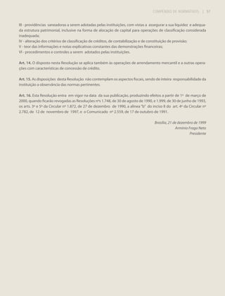 COMPÊNDIO DE NORMATIVOS

| 57

III - providências saneadoras a serem adotadas pelas instituições, com vistas a assegurar a sua liquidez e adequada estrutura patrimonial, inclusive na forma de alocação de capital para operações de classificação considerada
inadequada;
IV - alteração dos critérios de classificação de créditos, de contabilização e de constituição de provisão;
V - teor das informações e notas explicativas constantes das demonstrações financeiras;
VI - procedimentos e controles a serem adotados pelas instituições.
Art. 14. O disposto nesta Resolução se aplica também às operações de arrendamento mercantil e a outras operações com características de concessão de crédito.
Art. 15. As disposições desta Resolução não contemplam os aspectos fiscais, sendo de inteira responsabilidade da
instituição a observância das normas pertinentes.
Art. 16. Esta Resolução entra em vigor na data da sua publicação, produzindo efeitos a partir de 1º de março de
2000, quando ficarão revogadas as Resoluções nºs 1.748, de 30 de agosto de 1990, e 1.999, de 30 de junho de 1993,
os arts. 3º e 5º da Circular nº 1.872, de 27 de dezembro de 1990, a alínea “b” do inciso II do art. 4º da Circular nº
2.782, de 12 de novembro de 1997, e o Comunicado nº 2.559, de 17 de outubro de 1991.
Brasília, 21 de dezembro de 1999
Armínio Fraga Neto
Presidente

 
