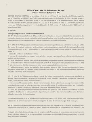 58

RESOLUCAO 3.444, 28 de fevereiro de 2007.
Define o Patrimônio de Referência (PR)
O BANCO CENTRAL DO BRASIL, na forma do art. 9º da Lei nº 4.595, de 31 de dezembro de 1964, torna público
que o CONSELHO MONETÁRIO NACIONAL, em sessão realizada em 28 de fevereiro de 2007,com base no art. 4º,
incisos VI, VIII, XI e XXXI da referida lei, no art. 20, § 1º, da Lei nº 4.864, de 29 de novembro de 1965, na Lei nº6.099,
de 12 de setembro de 1974, alterada pela Lei nº 7.132, de 26 de outubro de 1983, na Lei nº 10.194, de 14 de fevereiro de 2001,alterada pela Lei nº 11.110, de 25 de abril de 2005, e no art. 7º do Decreto-lei nº 2.291, de 21 de
novembro de 1986,
RESOLVEU:
Definição e Apuração do Patrimônio de Referência
Art. 1º O Patrimônio de Referência (PR), para fins da verificação do cumprimento dos limites operacionais das
instituições financeiras e demais instituições autorizadas a funcionar pelo Banco Central do Brasil, exceto as sociedades de crédito ao microempreendedor, consiste no somatório do Nível I e do Nível II.
§ 1º O Nível I do PR é apurado mediante a soma dos valores correspondentes ao patrimônio líquido, aos saldos
das contas de resultado credoras e ao depósito em conta vinculada para suprir deficiência de capital, constituído nos termos do art. 2°, § 4°, da Resolução nº 3.398, de 29 de agosto de 2006, excluídos os valores correspondentes a:
I - saldos das contas de resultado devedoras;
II - reservas de reavaliação, reservas para contingências e reservas especiais de lucros relativas a dividendos obrigatórios não distribuídos;
III - ações preferenciais emitidas com cláusula de resgate e ações preferenciais com cumulatividade de dividendos;
IV - créditos tributários definidos nos termos dos arts. 2º da 4º da Resolução nº 3.059, de 20 de dezembro de 2002;
V - ativo permanente diferido, deduzidos os ágios pagos naaquisição de investimentos;
VI - saldo dos ganhos e perdas não realizados decorrentes do ajuste ao valor de mercado dos títulos e valores
mobiliários classificados na categoria “títulos disponíveis para venda” e dos instrumentos financeiros derivativos
utilizados para hedge de fluxo de caixa.
§ 2º O Nível II do PR é apurado mediante a soma dos valores correspondentes às reservas de reavaliação, às
reservas para contingências e às reservas especiais de lucros relativas a dividendos obrigatórios não distribuídos, acrescida dos valores correspondentes a:
I - instrumentos híbridos de capital e dívida, instrumentos de dívida subordinada, ações preferenciais emitidas
com cláusula de resgate e ações preferenciais com cumulatividade de dividendos emitidos por instituições
financeiras e demais instituições autorizadas a funcionar pelo Banco Central do Brasil;
II - saldo dos ganhos e perdas não realizados decorrentes do ajuste ao valor de mercado dos títulos e valores
mobiliários classificados na categoria “títulos disponíveis para venda” e dos instrumentos financeiros derivativos
utilizados para hedge de fluxo de caixa.
§ 3º Para fins da apuração do PR, a dedução dos valores de que trata o § 1º, incisos V e VI, e o acréscimo de que trata
o § 2º, inciso II, referem-se a valores constituídos a partir da data da entrada em vigor desta resolução.
Art. 2º Para as instituições integrantes de conglomerado financeiro, a apuração do PR deve ser efetuada em bases
consolidadas, utilizando-se os critérios do Plano Contábil das Instituições do Sistema Financeiro Nacional - Cosif.
Parágrafo único. As instituições integrantes de conglomerado financeiro e de consolidado econômico-financeiro
devem calcular o valor do PR de forma consolidada, tanto para o conglomerado financeiro quanto para o consolidado econômico- financeiro.

 