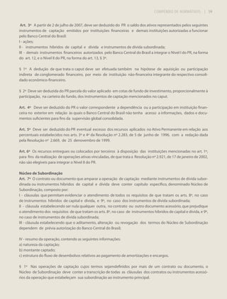 COMPÊNDIO DE NORMATIVOS

| 59

Art. 3º A partir de 2 de julho de 2007, deve ser deduzido do PR o saldo dos ativos representados pelos seguintes
instrumentos de captação emitidos por instituições financeiras e demais instituições autorizadas a funcionar
pelo Banco Central do Brasil:
I - ações;
II - instrumentos híbridos de capital e dívida e instrumentos de dívida subordinada;
III - demais instrumentos financeiros autorizados pelo Banco Central do Brasil a integrar o Nível I do PR, na forma
do art. 12, e o Nível II do PR, na forma do art. 13, § 3º.
§ 1º A dedução de que trata o caput deve ser efetuada também na hipótese de aquisição ou participação
indireta de conglomerado financeiro, por meio de instituição não-financeira integrante do respectivo consolidado econômico-financeiro.
§ 2º Deve ser deduzida do PR parcela do valor aplicado em cotas de fundo de investimento, proporcionalmente à
participação, na carteira do fundo, dos instrumentos de captação mencionados no caput.
Art. 4º Deve ser deduzido do PR o valor correspondente a dependência ou a participação em instituição financeira no exterior em relação às quais o Banco Central do Brasil não tenha acesso a informações, dados e documentos suficientes para fins da supervisão global consolidada.
Art. 5º Deve ser deduzido do PR eventual excesso dos recursos aplicados no Ativo Permanente em relação aos
percentuais estabelecidos nos arts. 3º e 4º da Resolução nº 2.283, de 5 de junho de 1996, com a redação dada
pela Resolução nº 2.669, de 25 denovembro de 1999.
Art. 6º Os recursos entregues ou colocados por terceiros à disposição das instituições mencionadas no art. 1º,
para fins da realização de operações ativas vinculadas, de que trata a Resolução nº 2.921, de 17 de janeiro de 2002,
não são elegíveis para integrar o Nível II do PR.
Núcleo de Subordinação
Art. 7º O contrato ou documento que amparar a operação de captação mediante instrumentos de dívida subordinada ou instrumentos híbridos de capital e dívida deve conter capítulo específico, denominado Núcleo de
Subordinação, composto por:
I - cláusulas que permitam evidenciar o atendimento de todos os requisitos de que tratam os arts. 8º, no caso
de instrumentos híbridos de capital e dívida, e 9º, no caso dos instrumentos de dívida subordinada;
II - cláusula estabelecendo ser nula qualquer outra, no contrato ou outro documento acessório, que prejudique
o atendimento dos requisitos de que tratam os arts. 8º, no caso de instrumentos híbridos de capital e dívida, e 9º,
no caso de instrumentos de dívida subordinada;
III - cláusula estabelecendo que o aditamento, alteração ou revogação dos termos do Núcleo de Subordinação
dependem de prévia autorização do Banco Central do Brasil;
IV - resumo da operação, contendo as seguintes informações:
a) natureza da captação;
b) montante captado;
c) estrutura do fluxo de desembolsos relativos ao pagamento de amortizações e encargos.
§ 1º Nas operações de captação cujos termos sejamdefinidos por mais de um contrato ou documento, o
Núcleo de Subordinação deve conter a transcrição de todas as cláusulas dos contratos ou instrumentos acessórios da operação que estabeleçam sua subordinação ao instrumento principal.

 
