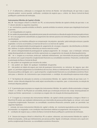 60

§ 2º O aditamento, a alteração e a revogação dos termos do Núcleo de Subordinação, de que trata o caput,
somente podem ocorrer quando verificadas condições de negócio que, a critério do Banco Central do Brasil,
justifiquem a pretensão da instituição.
Instrumentos Híbridos de Capital e Dívida
Art. 8º Para integrar o Nível I e o Nível II do PR, os instrumentos híbridos de capital e dívida, de que trata o art.
1º, devem atender os seguintes requisitos:
I- ser nominativos, quando emitidos no Brasil e, quando emitidos no exterior, sempre que a legislação local assim
o permitir;
II - ser integralizados em espécie;
III - ter caráter de perpetuidade, não podendo prever prazo de vencimento ou cláusula de opção de recompra pelo emissor;
IV - ter o seu pagamento subordinado ao pagamento dos demais passivos da instituição emissora, na hipótese de
sua dissolução;
V - estabelecer sua imediata utilização na compensação de prejuízos apurados pela instituição emissora quando
esgotados os lucros acumulados, as reservas de lucros e as reservas de capital;
VI - prever a obrigatoriedade de postergação do pagamento de encargos enquanto não distribuídos os dividendos relativos às ações ordinárias referentes ao mesmo exercício social;
VII - prever a obrigatoriedade de postergação de qualquer pagamento de encargos, caso a instituição emissora
esteja desenquadrada em relação aos limites operacionais ou o pagamento crie situação de desenquadramento;
VIII - ter o resgate ou a recompra, ainda que realizado indiretamente, por intermédio de pessoa jurídica ligada
ao emissor com a qual componha conglomerado financeiro ou consolidado econômico- financeiro, condicionado
à autorização do Banco Central do Brasil;
IX - não podem ser resgatados por iniciativa do credor;
X - não podem ser objeto de qualquer modalidade de garantia;
XI - não podem ser objeto de seguro, por meio de quaisquer instrumentos ou estrutura de seguros que obriguem ou permitam pagamentos ou transferência de recursos, direta ou indiretamente, da instituição emissora ou
de pessoa jurídica a ela ligada com a qual componha conglomerado financeiro ou consolidado econômico-financeiro para o detentor do instrumento e que comprometam a condição de subordinação expressa neste artigo.
§ 1º Na hipótese de colocação no exterior, os instrumentos híbridos de capital e dívida, de que trata o art. 1º,
devem conter cláusula elegendo foro onde sejam reconhecidos os requisitos para o instrumento, na solução de
eventuais disputas judiciais.
§ 2º A permissão para recompra ou resgate dos instrumentos híbridos de capital e dívida autorizados a integrar
o Nível I e o Nível II do PR pode ser concedida, desde que a instituição emissora não esteja desenquadrada em
relação aos limites operacionais e a recompra ou resgate não crie situação de desenquadramento.
§ 3º O resgate ou a recompra dos instrumentos híbridos de capital e dívida autorizados a integrar o Nível I e o
Nível II do PR, ainda que realizado indiretamente, por intermédio de pessoa jurídica ligada ao emissor com a qual
componha conglomerado financeiro ou consolidado econômico-financeiro, somente pode ser permitido nas
seguintes hipóteses:
I - emissão de novos instrumentos híbridos de capital e dívida, em montante equivalente ao dos instrumentos
recomprados ou resgatados e em condições mais favoráveis relativas ao pagamento de encargos; ou
II - condições de negócio que, a critério do Banco Central do Brasil, justifiquem a pretensão da instituição.
§ 4º Deixam de integrar o Nível I e o Nível II do PR os valores referentes aos instrumentos híbridos de capital e
dívida recomprados, ainda que indiretamente, por pessoa jurídica ligada à instituição emissora com a qual componha conglomerado financeiro ou consolidado econômico-financeiro.

 