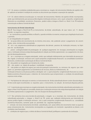 COMPÊNDIO DE NORMATIVOS

| 61

§ 5º Os prazos e condições estabelecidos para a recompra ou resgate de instrumentos híbridos de capital e dívida aplicam-se também à resilição do contrato ou documento que amparar a operação de captação.
§ 6º Os valores relativos à recolocação no mercado de instrumentos híbridos de capital e dívida recomprados,
ainda que indiretamente, por pessoa jurídica ligada à instituição emissora com a qual componha conglomerado
financeiro ou consolidado econômico- financeiro, podem voltar a integrar o Nível I e o Nível II do PR mediante
comunicação ao Banco Central do Brasil.
Instrumentos de Dívida Subordinada
Art. 9º Para integrar o Nível II do PR, os instrumentos de dívida subordinada, de que trata o art. 1º, devem
atender os seguintes requisitos:
I - ser nominativos, quando emitidos no Brasil e, quando emitidos no exterior, sempre que a legislação local assim
o permitir;
II - ser integralizados em espécie;
III - ter prazo efetivo de vencimento de, no mínimo, cinco anos, não podendo prever o pagamento de amortizações antes de decorrido esse período;
IV - ter o seu pagamento subordinado ao pagamento dos demais passivos da instituição emissora, na hipótese de sua dissolução;
V - prever a obrigatoriedade de postergação de qualquer pagamento de encargos, amortizações ou resgate,
caso a instituição emissora esteja desenquadrada em relação aos limites operacionais ou o pagamento crie situação de desenquadramento;
VI - ter a recompra ou o resgate antecipado, ainda que realizado indiretamente, por intermédio de pessoa jurídica ligada à instituição emissora com a qual componha conglomerado financeiro ou consolidado econômicofinanceiro, condicionado à autorização do Banco Central do Brasil;
VII - não podem ser resgatados por iniciativa do credor;
VIII - não podem ser objeto de qualquer modalidade de garantia;
IX - não podem ser objeto de seguro, por meio de quaisquer instrumentos ou estrutura de seguros que obriguem ou permitam pagamentos ou transferência de recursos, direta ou indiretamente, da
instituição emissora ou de pessoa jurídica a ela ligada com a qual componha conglomerado financeiro ou consolidado econômico-financeiro para o detentor do instrumento e que comprometam a condição de subordinação
expressa neste artigo.
§ 1º Na hipótese de colocação no exterior, os instrumentos de dívida subordinada devem conter cláusula elegendo foro onde sejam reconhecidos os requisitos para o instrumento, na solução de eventuais disputas judiciais.
§ 2º A permissão para recompra ou resgate antecipado dos instrumentos de dívida subordinada autorizados a integrar o Nível II do PR pode ser concedida, desde que a instituição emissora não esteja desenquadrada em relação
aos limites operacionais e o pagamento não crie situação de desenquadramento.
§ 3º Nos primeiros cinco anos da data da autorização, o resgate ou a recompra dos instrumentos de dívida
subordinada autorizados a integrar o Nível II do PR, ainda que realizado indiretamente, por intermédio de
pessoa jurídica ligada à instituição emissora com a qual componha conglomerado financeiro ou consolidado
econômico-financeiro, somente pode ser permitido nas seguintes hipóteses:
I - emissão de novos instrumentos de dívida subordinada, com prazo efetivo de vencimento maior ou igual ao
prazo remanescente dos instrumentos recomprados ou resgatados, em montante equivalente ao desses e em
condições mais favoráveis;
II - condições de negócio que, a critério do Banco Central do Brasil, justifiquem a pretensão da instituição.

 