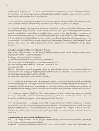 62

§ 4º Deixam de integrar o Nível II do PR os valores referentes aos instrumentos de dívida subordinada recomprados, ainda que indiretamente, por pessoa jurídica ligada à instituição emissora com a qual componha conglomerado financeiro ou consolidado econômico-financeiro.
§ 5º Os prazos e condições estabelecidos para a recompra ou resgate de instrumentos de dívida subordinada aplicam-se também à resilição do contrato ou documento que amparar a operação de captação.
§ 6º Os valores relativos à recolocação no mercado de instrumentos de dívida subordinada recomprados, ainda
que indiretamente, por pessoa jurídica ligada à instituição emissora com a qual componha conglomerado financeiro ou consolidado econômico- financeiro, podem voltar a integrar o Nível II do P mediante comunicação ao
Banco Central do Brasil e desde que o prazo remanescente efetivo para o vencimento seja superior a cinco anos.
§ 7º Para os instrumentos de dívida subordinada emitidos com cláusula de opção de compra por parte do emissor, combinada ou não com modificação de seus encargos financeiros caso não exercida a referida opção, a data
prevista para o exercício da opção será considerada como o prazo efetivo de vencimento de que trata o caput,
inciso III.
Ações Preferenciais Emitidas com Cláusula de Resgate
Art. 10. Para integrar o Nível II do PR, as ações preferenciais emitidas com cláusula de resgate, de que trata o
art. 1º, devem atender os seguintes requisitos:
I - ter prazo mínimo de resgate de cinco anos;
II - prever a obrigatoriedade de postergação do pagamento
do resgate, caso a instituição emissora esteja desenquadrada em
relação aos limites operacionais ou o pagamento crie situação de
desenquadramento;
III - ter a recompra ou o resgate antecipado, ainda que realizado indiretamente, por pessoa jurídica ligada à
instituição emissora com a qual componha conglomerado financeiro ou consolidado econômico-financeiro, condicionado à autorização do Banco Central do Brasil;
IV - não podem ser resgatadas por iniciativa do investidor.
§ 1º O resgate ou a recompra das ações preferenciais emitidas com cláusula de resgate, ainda que realizado
indiretamente, por pessoa jurídica ligada à instituição emissora com a qual componha conglomerado financeiro ou
consolidado econômico-financeiro, somente pode ser permitido, antes de decorridos cinco anos da emissão, na
hipótese de condições de negócio que, a critério do Banco Central do Brasil, justifiquem a pretensão da instituição.
§ 2º Deixam de integrar o Nível II do PR os valores referentes às ações preferenciais emitidas com cláusula
de resgate recompradas, ainda que indiretamente, por pessoa jurídica ligada à instituição emissora com a qual
componha conglomerado financeiro ou consolidado econômico-financeiro.
§ 3º Os valores relativos à recolocação no mercado de ações preferenciais emitidas com cláusula de resgate
recompradas, ainda que indiretamente, por pessoa jurídica ligada à instituição emissora com a qual componha
conglomerado financeiro ou consolidado econômico-financeiro, podem voltar a integrar o Nível II do PR mediante comunicação ao Banco Central do Brasil e desde que o prazo remanescente para o resgate seja superior a
cinco anos.
Ações Preferenciais com Cumulatividade de Dividendos
Art. 11. Para integrar o Nível II do PR, as ações preferenciais com cumulatividade de dividendos, de que trata
o art. 1º, devem atender os seguintes requisitos:
I - permitir a postergação do pagamento de encargos, caso a instituição emissora esteja desenquadrada em rela-

 
