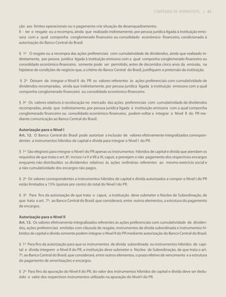 COMPÊNDIO DE NORMATIVOS

| 63

ção aos limites operacionais ou o pagamento crie situação de desenquadramento;
II - ter o resgate ou a recompra, ainda que realizado indiretamente, por pessoa jurídica ligada à instituição emissora com a qual componha conglomerado financeiro ou consolidado econômico- financeiro, condicionado à
autorização do Banco Central do Brasil.
§ 1º O resgate ou a recompra das ações preferenciais com cumulatividade de dividendos, ainda que realizado indiretamente, por pessoa jurídica ligada à instituição emissora com a qual componha conglomerado financeiro ou
consolidado econômico-financeiro, somente pode ser permitido, antes de decorridos cinco anos da emissão, na
hipótese de condições de negócio que, a critério do Banco Central do Brasil, justifiquem a pretensão da instituição.
§ 2º Deixam de integrar o Nível II do PR os valores referentes às ações preferenciais com cumulatividade de
dividendos recompradas, ainda que indiretamente, por pessoa jurídica ligada à instituição emissora com a qual
componha conglomerado financeiro ou consolidado econômico-financeiro.
§ 3º Os valores relativos à recolocação no mercado das ações preferenciais com cumulatividade de dividendos
recompradas, ainda que indiretamente, por pessoa jurídica ligada à instituição emissora com a qual componha
conglomerado financeiro ou consolidado econômico-financeiro, podem voltar a integrar o Nível II do PR mediante comunicação ao Banco Central do Brasil.
Autorização para o Nível I
Art. 12. O Banco Central do Brasil pode autorizar a inclusão de valores efetivamente integralizados correspondentes a instrumentos híbridos de capital e dívida para integrar o Nível I do PR.
§ 1º São elegíveis para integrar o Nível I do PR apenas os instrumentos híbridos de capital e dívida que atendam os
requisitos de que trata o art. 8º, incisos I a V e VII a XI, caput, e prevejam o não pagamento dos respectivos encargos
enquanto não distribuídos os dividendos relativos às ações ordinárias referentes ao mesmo exercício social e
a não cumulatividade dos encargos não pagos.
§ 2º Os valores correspondentes a instrumentos híbridos de capital e dívida autorizados a compor o Nível I do PR
estão limitados a 15% (quinze por cento) do total do Nível I do PR.
§ 3º Para fins da autorização de que trata o caput, a instituição deve submeter o Núcleo de Subordinação, de
que trata o art. 7º, ao Banco Central do Brasil, que considerará, entre outros elementos, a estrutura do pagamento
de encargos.
Autorização para o Nível II
Art. 13. Os valores efetivamente integralizados referentes às ações preferenciais com cumulatividade de dividendos, ações preferenciais emitidas com cláusula de resgate, instrumentos de dívida subordinada e instrumentos híbridos de capital e dívida somente podem integrar o Nível II do PR mediante autorização do Banco Central do Brasil.
§ 1º Para fins da autorização para que os instrumentos de dívida subordinada ou instrumentos híbridos de capital e dívida integrem o Nível II do PR, a instituição deve submeter o Núcleo de Subordinação, de que trata o art.
7º, ao Banco Central do Brasil, que considerará, entre outros elementos, o prazo efetivo de vencimento e a estrutura
do pagamento de amortizações e encargos.
§ 2º Para fins da apuração do Nível II do PR, do valor dos instrumentos híbridos de capital e dívida deve ser deduzido o valor dos respectivos instrumentos utilizado na apuração do Nível I do PR.

 