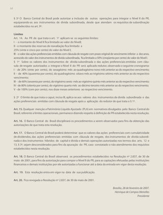 64

§ 3º O Banco Central do Brasil pode autorizar a inclusão de outras operações para integrar o Nível II do PR,
equiparando-as aos instrumentos de dívida subordinada, desde que atendam os requisitos de subordinação
estabelecidos no art. 9º.
Limites
Art. 14. Ao PR de que trata o art. 1º aplicam-se os seguintes limites:
I - o montante do Nível II fica limitado ao valor do NívelI;
II - o montante das reservas de reavaliação fica limitado a
25% (vinte e cinco por cento) do valor do Nível I;
III - o valor das ações preferenciais emitidas com cláusula de resgate com prazo original de vencimento inferior a dez anos,
acrescido do valor dos instrumentos de dívida subordinada, fica limitado a 50% (cinqüenta por cento) do valor do Nível I.
§ 1º Sobre os valores dos instrumentos de dívida subordinada e das ações preferenciais emitidas com cláusula de resgate autorizados a integrar o Nível II do PR será aplicado redutor, observado o seguinte cronograma:
I - de 20% (vinte por cento), do sexagésimo mês ao quadragésimo nono mês anterior ao do respectivo vencimento;
II - de 40% (quarenta por cento), do quadragésimo oitavo mês ao trigésimo sétimo mês anterior ao do respectivo
vencimento;
III - de 60% (sessenta por cento), do trigésimo sexto mês ao vigésimo quinto mês anterior ao do respectivo vencimento;
IV - de 80% (oitenta por cento), do vigésimo quarto mês ao décimo terceiro mês anterior ao do respectivo vencimento;
V - de 100% (cem por cento), nos doze meses anteriores ao respectivo vencimento.
§ 2º O limite de que trata o caput, inciso III, aplica-se aos valores dos instrumentos de dívida subordinada e das
ações preferenciais emitidas com cláusula de resgate após a aplicação do redutor de que trata o § 1º.
Art. 15. Qualquer menção a Patrimônio Líquido Ajustado (PLA) em normativos divulgados pelo Banco Central do
Brasil, referente a limites operacionais, permanece dizendo respeito à definição de PR estabelecida nesta resolução.
Art. 16. O Banco Central do Brasil disciplinará os procedimentos a serem observados para fins da obtenção das
autorizações de que trata esta resolução.
Art. 17. O Banco Central do Brasil poderá determinar que os valores das ações preferenciais com cumulatividade
de dividendos, das ações preferenciais emitidas com cláusula de resgate, dos instrumentos de dívida subordinada e dos instrumentos híbridos de capital e dívida e demais operações autorizadas nos termos dos arts. 12 e
13, § 3º, sejam desconsiderados para fins da apuração do PR, caso constatado o não atendimento dos requisitos
estabelecidos nesta resolução.
Art. 18. O Banco Central do Brasil observará os procedimentos estabelecidos na Resolução nº 2.837, de 30 de
maio de 2001, para fins da autorização para compor o Nível II do PR, para as captações efetuadas pelas instituições
financeiras e demais instituições por ele autorizadas a funcionar até a data da entrada em vigor desta resolução.
Art. 19. Esta resolução entra em vigor na data de sua publicação.
Art. 20. Fica revogada a Resolução nº 2.837, de 30 de maio de 2001.
Brasília, 28 de fevereiro de 2007.
Henrique de Campos Meirelles
Presidente

 