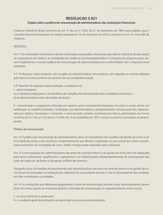 COMPÊNDIO DE NORMATIVOS

| 67

RESOLUCAO 3.921
Dispõe sobre a política de remuneração de administradores das instituições financeiras
O Banco Central do Brasil, na forma do art. 9º da Lei nº 4.595, de 31 de dezembro de 1964, torna público que o
Conselho Monetário Nacional, em sessão realizada em 25 de novembro de 2010, com base no art. 4º, inciso VIII, da
citada lei,
RESOLVEU:
Art. 1º As instituições financeiras e demais instituições autorizadas a funcionar pelo Banco Central do Brasil, exceto
as cooperativas de crédito e as sociedades de crédito ao microempreendedor e à empresa de pequeno porte, devem implementar e manter política de remuneração de administradores em conformidade com o disposto nesta
resolução.
§ 1º O disposto nesta resolução não se aplica às administradoras de consórcio, que seguirão as normas editadas
pelo Banco Central do Brasil no exercício de sua competência legal.
§ 2º Para fins do disposto nesta resolução, consideram-se:
I - administradores:
a) os diretores estatutários e os membros do conselho de administração das sociedades anônimas; e
b) os administradores das sociedades limitadas;
II - remuneração: o pagamento efetuado em espécie, ações, instrumentos baseados em ações e outros ativos, em
retribuição ao trabalho prestado à instituição por administradores, compreendendo remuneração fixa, representada por salários, honorários e comissões, e remuneração variável, constituída por bônus, participação nos lucros
na forma do § 1º do art. 152 da Lei nº 6.404, de 15 de dezembro de 1976, e outros incentivos associados ao desempenho.
Política de remuneração
Art. 2º A política de remuneração de administradores deve ser compatível com a política de gestão de riscos e ser
formulada de modo a não incentivar comportamentos que elevem a exposição ao risco acima dos níveis considerados prudentes nas estratégias de curto, médio e longo prazos adotadas pela instituição.
Art. 3º A remuneração dos administradores das áreas de controle interno e de gestão de riscos deve ser adequada
para atrair profissionais qualificados e experientes e ser determinada independentemente do desempenho das
áreas de negócios, de forma a não gerar conflitos de interesse.
Parágrafo único. As medidas do desempenho dos administradores das áreas de controle interno e de gestão de riscos devem ser baseadas na realização dos objetivos de suas próprias funções e não no desempenho das unidades
por eles controladas ou avaliadas.
Art. 4º As instituições que efetuarem pagamentos a título de remuneração variável a seus administradores devem
levar em conta, quanto ao montante global e à alocação da remuneração, os seguintes fatores, entre outros:
I - os riscos correntes e potenciais;
II - o resultado geral da instituição, em particular o lucro recorrente realizado;

 
