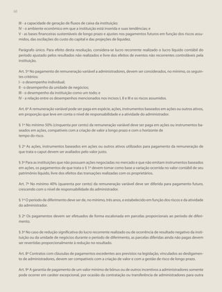 68

III - a capacidade de geração de fluxos de caixa da instituição;
IV - o ambiente econômico em que a instituição está inserida e suas tendências; e
V - as bases financeiras sustentáveis de longo prazo e ajustes nos pagamentos futuros em função dos riscos assumidos, das oscilações do custo do capital e das projeções de liquidez.
Parágrafo único. Para efeito desta resolução, considera-se lucro recorrente realizado o lucro líquido contábil do
período ajustado pelos resultados não realizados e livre dos efeitos de eventos não recorrentes controláveis pela
instituição.
Art. 5º No pagamento de remuneração variável a administradores, devem ser considerados, no mínimo, os seguintes critérios:
I - o desempenho individual;
II - o desempenho da unidade de negócios;
III - o desempenho da instituição como um todo; e
IV - a relação entre os desempenhos mencionados nos incisos I, II e III e os riscos assumidos.
Art. 6º A remuneração variável pode ser paga em espécie, ações, instrumentos baseados em ações ou outros ativos,
em proporção que leve em conta o nível de responsabilidade e a atividade do administrador.
§ 1º No mínimo 50% (cinquenta por cento) da remuneração variável deve ser paga em ações ou instrumentos baseados em ações, compatíveis com a criação de valor a longo prazo e com o horizonte de
tempo do risco.
§ 2º As ações, instrumentos baseados em ações ou outros ativos utilizados para pagamento da remuneração de
que trata o caput devem ser avaliados pelo valor justo.
§ 3º Para as instituições que não possuam ações negociadas no mercado e que não emitam instrumentos baseados
em ações, os pagamentos de que trata o § 1º devem tomar como base a variação ocorrida no valor contábil de seu
patrimônio líquido, livre dos efeitos das transações realizadas com os proprietários.
Art. 7º No mínimo 40% (quarenta por cento) da remuneração variável deve ser diferida para pagamento futuro,
crescendo com o nível de responsabilidade do administrador.
§ 1º O período de diferimento deve ser de, no mínimo, três anos, e estabelecido em função dos riscos e da atividade
do administrador.
§ 2º Os pagamentos devem ser efetuados de forma escalonada em parcelas proporcionais ao período de diferimento.
§ 3º No caso de redução significativa do lucro recorrente realizado ou de ocorrência de resultado negativo da instituição ou da unidade de negócios durante o período de diferimento, as parcelas diferidas ainda não pagas devem
ser revertidas proporcionalmente à redução no resultado.
Art. 8º Contratos com cláusulas de pagamentos excedentes aos previstos na legislação, vinculados ao desligamento de administradores, devem ser compatíveis com a criação de valor e com a gestão de risco de longo prazo.
Art. 9º A garantia de pagamento de um valor mínimo de bônus ou de outros incentivos a administradores somente
pode ocorrer em caráter excepcional, por ocasião da contratação ou transferência de administradores para outra

 