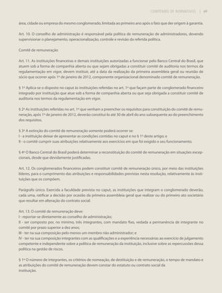 COMPÊNDIO DE NORMATIVOS

| 69

área, cidade ou empresa do mesmo conglomerado, limitada ao primeiro ano após o fato que der origem à garantia.
Art. 10. O conselho de administração é responsável pela política de remuneração de administradores, devendo
supervisionar o planejamento, operacionalização, controle e revisão da referida política.
Comitê de remuneração
Art. 11. As instituições financeiras e demais instituições autorizadas a funcionar pelo Banco Central do Brasil, que
atuem sob a forma de companhia aberta ou que sejam obrigadas a constituir comitê de auditoria nos termos da
regulamentação em vigor, devem instituir, até a data da realização da primeira assembleia geral ou reunião de
sócio que ocorrer após 1º de janeiro de 2012, componente organizacional denominado comitê de remuneração.
§ 1º Aplica-se o disposto no caput às instituições referidas no art. 1º que façam parte de conglomerado financeiro
integrado por instituição que atue sob a forma de companhia aberta ou que seja obrigada a constituir comitê de
auditoria nos termos da regulamentação em vigor.
§ 2º As instituições referidas no art. 1º que venham a preencher os requisitos para constituição do comitê de remuneração, após 1º de janeiro de 2012, deverão constituí-lo até 30 de abril do ano subsequente ao do preenchimento
dos requisitos.
§ 3º A extinção do comitê de remuneração somente poderá ocorrer se:
I - a instituição deixar de apresentar as condições contidas no caput e no § 1º deste artigo; e
II - o comitê cumprir suas atribuições relativamente aos exercícios em que foi exigido o seu funcionamento.
§ 4º O Banco Central do Brasil poderá determinar a reconstituição do comitê de remuneração em situações excepcionais, desde que devidamente justificadas.
Art. 12. Os conglomerados financeiros podem constituir comitê de remuneração único, por meio das instituições
líderes, para o cumprimento das atribuições e responsabilidades previstas nesta resolução, relativamente às instituições que os compõem.
Parágrafo único. Exercida a faculdade prevista no caput, as instituições que integram o conglomerado deverão,
cada uma, ratificar a decisão por ocasião da primeira assembleia geral que realizar ou do primeiro ato societário
que resultar em alteração do contrato social.
Art. 13. O comitê de remuneração deve:
I - reportar-se diretamente ao conselho de administração;
II - ser composto por, no mínimo, três integrantes, com mandato fixo, vedada a permanência de integrante no
comitê por prazo superior a dez anos;
III - ter na sua composição pelo menos um membro não administrador; e
IV - ter na sua composição integrantes com as qualificações e a experiência necessárias ao exercício de julgamento
competente e independente sobre a política de remuneração da instituição, inclusive sobre as repercussões dessa
política na gestão de riscos.
§ 1º O número de integrantes, os critérios de nomeação, de destituição e de remuneração, o tempo de mandato e
as atribuições do comitê de remuneração devem constar do estatuto ou contrato social da
instituição.

 
