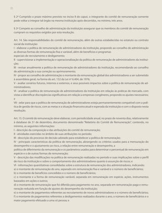 70

§ 2º Cumprido o prazo máximo previsto no inciso II do caput, o integrante do comitê de remuneração somente
pode voltar a integrar tal órgão na mesma instituição após decorridos, no mínimo, três anos.
§ 3º Compete ao conselho de administração da instituição assegurar que os membros do comitê de remuneração
cumpram os requisitos exigidos por esta resolução.
Art. 14. São responsabilidades do comitê de remuneração, além de outras estabelecidas no estatuto ou contrato
social da instituição:
I - elaborar a política de remuneração de administradores da instituição, propondo ao conselho de administração
as diversas formas de remuneração fixa e variável, além de benefícios e programas
especiais de recrutamento e desligamento;
II - supervisionar a implementação e operacionalização da política de remuneração de administradores da instituição;
III - revisar anualmente a política de remuneração de administradores da instituição, recomendando ao conselho
de administração a sua correção ou aprimoramento;
IV - propor ao conselho de administração o montante da remuneração global dos administradores a ser submetido
à assembleia geral, na forma do art. 152 da Lei nº 6.404, de 1976;
V - avaliar cenários futuros, internos e externos, e seus possíveis impactos sobre a política de remuneração de administradores;
VI - analisar a política de remuneração de administradores da instituição em relação às práticas de mercado, com
vistas a identificar discrepâncias significativas em relação a empresas congêneres, propondo os ajustes necessários;
e
VII - zelar para que a política de remuneração de administradores esteja permanentemente compatível com a política de gestão de riscos, com as metas e a situação financeira atual e esperada da instituição e com o disposto nesta
resolução.
Art. 15. O comitê de remuneração deve elaborar, com periodicidade anual, no prazo de noventa dias, relativamente
à database de 31 de dezembro, documento denominado “Relatório do Comitê de Remuneração”, contendo, no
mínimo, as seguintes informações:
I - descrição da composição e das atribuições do comitê de remuneração;
II - atividades exercidas no âmbito de suas atribuições no período;
III - descrição do processo de decisão adotado para estabelecer a política de remuneração;
IV - principais características da política de remuneração, abrangendo os critérios usados para a mensuração do
desempenho e o ajustamento ao risco, a relação entre remuneração e desempenho, a
política de diferimento da remuneração e os parâmetros usados para determinar o percentual de remuneração em
espécie e o de outras formas de remuneração;
V - descrição das modificações na política de remuneração realizadas no período e suas implicações sobre o perfil
de risco da instituição e sobre o comportamento dos administradores quanto à assunção de riscos; e
VI - informações quantitativas consolidadas sobre a estrutura de remuneração dos administradores, indicando:
a) o montante de remuneração do ano, separado em remuneração fixa e variável e o número de beneficiários;
b) o montante de benefícios concedidos e o número de beneficiários;
c) o montante e a forma de remuneração variável, separada em remuneração em espécie, ações, instrumentos
baseados em ações e outros;
d) o montante de remuneração que foi diferida para pagamento no ano, separada em remuneração paga e remuneração reduzida em função de ajustes do desempenho da instituição;
e) o montante de pagamentos referentes ao recrutamento de novos administradores e o número de beneficiários;
f ) o montante de pagamentos referentes a desligamentos realizados durante o ano, o número de beneficiários e o
maior pagamento efetuado a uma só pessoa; e

 