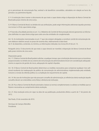 COMPÊNDIO DE NORMATIVOS

| 71

g) os percentuais de remuneração fixa, variável e de benefícios concedidos, calculados em relação ao lucro do
período e ao patrimônio líquido.
§ 1º A instituição deve manter o documento de que trata o caput deste artigo à disposição do Banco Central do
Brasil pelo prazo mínimo de cinco anos.
§ 2º O Banco Central do Brasil, no âmbito de suas atribuições, pode exigir informações adicionais àquelas previstas
nos incisos I a VI do caput deste artigo.
§ 3º Exercida a faculdade prevista no art. 12, o Relatório do Comitê de Remuneração deverá apresentar as informações definidas no caput deste artigo para cada uma das entidades do conglomerado.
Art. 16. As instituições mencionadas no art. 1º que não estejam obrigadas a constituir comitê de remuneração devem elaborar relatório anual, no prazo de noventa dias, relativamente à data-base
de 31 de dezembro, contendo, no mínimo, as informações indicadas nos incisos III e IV do art. 15.
Parágrafo único. O documento de que trata o caput deverá ser mantido à disposição do Banco Central do Brasil
pelo prazo mínimo de cinco anos.
Disposições gerais
Art. 17. O Banco Central do Brasil poderá solicitar, a qualquer tempo, que a instituição demonstre que os incentivos
proporcionados no âmbito de seu sistema de remuneração de administradores levam em consideração adequadamente os aspectos de gestão de riscos, adequação de capital e liquidez.
Art. 18. O Banco Central do Brasil poderá determinar as medidas necessárias para compensar qualquer risco adicional resultante da inadequação da política de remuneração de administradores implementada pela entidade,
inclusive a revisão da referida política ou a ampliação do requerimento de capital.
Art. 19. No caso de instituições que não possuam conselho de administração, as referências desta resolução àquele
conselho devem ser entendidas como feitas à diretoria da instituição.
Art. 20. Fica o Banco Central do Brasil autorizado a baixar as normas complementares e a adotar as medidas que se
fizerem necessárias ao cumprimento desta resolução.
Art. 21. Esta resolução entra em vigor na data de sua publicação, produzindo efeitos a partir de 1º de janeiro de
2012.
São Paulo, 25 de novembro de 2010.
Henrique de Campos Meirelles
Presidente

 