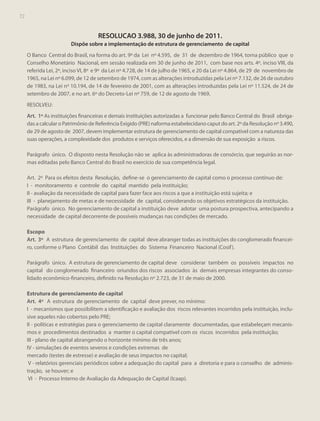 72
72

RESOLUCAO 3.988, 30 de junho de 2011.
Dispõe sobre a implementação de estrutura de gerenciamento de capital
O Banco Central do Brasil, na forma do art. 9º da Lei nº 4.595, de 31 de dezembro de 1964, torna público que o
Conselho Monetário Nacional, em sessão realizada em 30 de junho de 2011, com base nos arts. 4º, inciso VIII, da
referida Lei, 2º, inciso VI, 8º e 9º da Lei nº 4.728, de 14 de julho de 1965, e 20 da Lei nº 4.864, de 29 de novembro de
1965, na Lei nº 6.099, de 12 de setembro de 1974, com as alterações introduzidas pela Lei nº 7.132, de 26 de outubro
de 1983, na Lei nº 10.194, de 14 de fevereiro de 2001, com as alterações introduzidas pela Lei nº 11.524, de 24 de
setembro de 2007, e no art. 6º do Decreto-Lei nº 759, de 12 de agosto de 1969,
RESOLVEU:
Art. 1º As instituições financeiras e demais instituições autorizadas a funcionar pelo Banco Central do Brasil obrigadas a calcular o Patrimônio de Referência Exigido (PRE) naforma estabelecidano caput do art. 2º da Resolução nº 3.490,
de 29 de agosto de 2007, devem implementar estrutura de gerenciamento de capital compatível com a natureza das
suas operações, a complexidade dos produtos e serviços oferecidos, e a dimensão de sua exposição a riscos.
Parágrafo único. O disposto nesta Resolução não se aplica às administradoras de consórcio, que seguirão as normas editadas pelo Banco Central do Brasil no exercício de sua competência legal.
Art. 2º Para os efeitos desta Resolução, define-se o gerenciamento de capital como o processo contínuo de:
I - monitoramento e controle do capital mantido pela instituição;
II - avaliação da necessidade de capital para fazer face aos riscos a que a instituição está sujeita; e
III - planejamento de metas e de necessidade de capital, considerando os objetivos estratégicos da instituição.
Parágrafo único. No gerenciamento de capital a instituição deve adotar uma postura prospectiva, antecipando a
necessidade de capital decorrente de possíveis mudanças nas condições de mercado.
Escopo
Art. 3º A estrutura de gerenciamento de capital deve abranger todas as instituições do conglomerado financeiro, conforme o Plano Contábil das Instituições do Sistema Financeiro Nacional (Cosif ).
Parágrafo único. A estrutura de gerenciamento de capital deve considerar também os possíveis impactos no
capital do conglomerado financeiro oriundos dos riscos associados às demais empresas integrantes do consolidado econômico-financeiro, definido na Resolução nº 2.723, de 31 de maio de 2000.
Estrutura de gerenciamento de capital
Art. 4º A estrutura de gerenciamento de capital deve prever, no mínimo:
I - mecanismos que possibilitem a identificação e avaliação dos riscos relevantes incorridos pela instituição, inclusive aqueles não cobertos pelo PRE;
II - políticas e estratégias para o gerenciamento de capital claramente documentadas, que estabeleçam mecanismos e procedimentos destinados a manter o capital compatível com os riscos incorridos pela instituição;
III - plano de capital abrangendo o horizonte mínimo de três anos;
IV - simulações de eventos severos e condições extremas de
mercado (testes de estresse) e avaliação de seus impactos no capital;
V - relatórios gerenciais periódicos sobre a adequação do capital para a diretoria e para o conselho de administração, se houver; e
VI - Processo Interno de Avaliação da Adequação de Capital (Icaap).

 