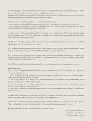 74
74

da instituição e pelo conselho de administração, se houver, a fim de determinar sua compatibilidade com o planejamento estratégico da instituição e com as condições de mercado.
Parágrafo único. A diretoria da instituição e o conselho de administração, se houver, devem ter uma compreensão
abrangente e integrada dos riscos que podem impactar o capital.
Art. 9º Admite-se a constituição de uma unidade única responsável:
I - pelo gerenciamento de capital do conglomerado financeiro e das respectivas instituições integrantes; e
II - pela avaliação de possíveis impactos no capital oriundos dos riscos associados às empresas não fi nanceiras integrantes do consolidado econômico-financeiro.
Parágrafo único. Admite-se a constituição de uma unidade única responsável pelo gerenciamento de capital
de sistema cooperativo de crédito, desde que localizada em entidade supervisionada pelo Banco Central do
Brasil integrante do respectivo sistema.
Art. 10. As instituições mencionadas no art. 1º devem indicar diretor responsável pelos processos e controles
relativos à estrutura de gerenciamento de capital.
§ 1º Para fins da responsabilidade de que trata o caput, admite-se que o diretor indicado desempenhe outras
funções na instituição, exceto as relativas à administração de recursos de terceiros.
§ 2º Para as instituições integrantes de conglomerado que tenham optado pela constituição de unidade única
de gerenciamento de capital nos termos do art. 9º, apenas a instituição na qual está localizada a mencionada
unidade deve indicar diretor responsável.
Art. 11. O processo de gerenciamento de capital deve ser avaliado periodicamente pela auditoria interna.
Disposições finais
Art. 12. A estrutura de gerenciamento de capital deve estar implementada até 30 de junho de 2013, observado
o seguinte cronograma:
I - até 31 de janeiro de 2012: indicação do diretor responsável e definição da estrutura organizacional para
implementação do gerenciamento de capital;
II - até 30 de junho de 2012: definição da política institucional, dos processos, dos procedimentos e dos
sistemas necessários à sua efetiva implementação;
III - até 31 de dezembro de 2012: efetiva implementação da estrutura de gerenciamento de capital, com exceção
do Icaap, mencionado no inciso VI do art. 4º; e
IV - até 30 de junho de 2013: efetiva implementação do Icaap, mencionado no inciso VI do art. 4º, observado o
disposto no art. 6º.
Parágrafo único. As definições mencionadas nos incisos I e II do caput deverão ser aprovadas pela diretoria e pelo
conselho de administração, se houver, das instituições mencionadas no art. 1º.
Art. 13. Caso a avaliação da necessidade de capital pela instituição financeira aponte para um valor acima do
PRE, a instituição deve manter capital compatível com os resultados das suas avaliações internas.
Art. 14. Esta Resolução entra em vigor na data de sua publicação.
Brasília, 30 de junho de 2011.
Alexandre Antonio Tombini
Presidente do Banco Central

 