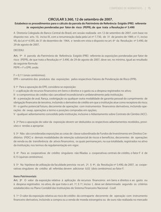 COMPÊNDIO DE NORMATIVOS

| 75

CIRCULAR 3.360, 12 de setembro de 2007.
Estabelece os procedimentos para o cálculo da parcela do Patrimônio de Referência Exigido (PRE) referente
às exposições ponderadas por fator de risco (PEPR), de que trata a Resolução nº 3.490
A Diretoria Colegiada do Banco Central do Brasil, em sessão realizada em 12 de setembro de 2007, com base no
disposto nos arts. 10, inciso IX, com a renumeração dada pela Lei nº 7.730, de 31 de janeiro de 1989, e 11, inciso
VII, da Lei nº 4.595, de 31 de dezembro de 1964, e tendo em vista o disposto no art. 6º da Resolução nº 3.490, de
29 de agosto de 2007,
DECIDIU:
Art. 1º A parcela do Patrimônio de Referência Exigido (PRE) referente às exposições ponderadas por fator de
risco (PEPR), de que trata a Resolução nº 3.490, de 29 de agosto de 2007, deve ser, no mínimo, igual ao resultado
da seguinte fórmula:
PEPR = F x EPR, onde:
F = 0,11 (onze centésimos);
EPR = somatório dos produtos das exposições pelos respectivos Fatores de Ponderação de Risco (FPR).
§ 1º Para a apuração do EPR, considera-se exposição:
I - a aplicação de recursos financeiros em bens e direitos e o gasto ou a despesa registrados no ativo;
II - o compromisso de crédito não cancelável incondicional e unilateralmente pela instituição;
III - a prestação de aval, fiança, coobrigação ou qualquer outra modalidade de garantia pessoal do cumprimento de
obrigação financeira de terceiros, incluindo o derivativo de crédito em que a instituição atue como receptora do risco;
IV - o ganho potencial futuro, decorrente de operações com instrumentos financeiros derivativos, incluindo operações de swap, operações a termo e posições compradas em opções;
V - qualquer adiantamento concedido pela instituição, inclusive o Adiantamento sobre Contrato de Câmbio (ACC).
§ 2º Para a apuração do valor da exposição devem ser deduzidos os respectivos adiantamentos recebidos, provisões e rendas a apropriar.
§ 3º Não são consideradas exposições as cotas de classe subordinada de Fundos de Investimento em Direitos Creditórios (FIDC) e demais modalidades de retenção substancial de riscos e benefícios, decorrentes de operações
de venda ou de transferência de ativos financeiros, os quais permaneçam, na sua totalidade, registrados no ativo
da instituição, nos termos da regulamentação em vigor.
§ 4º Para as cooperativas de crédito singulares não filiadas a cooperativas centrais de crédito, o fator F é de
0,15 (quinze centésimos).
§ 5º Na hipótese de utilização da faculdade prevista no art. 2º, § 4º, da Resolução nº 3.490, de 2007, as cooperativas singulares de crédito ali referidas devem adicionar 0,02 (dois centésimos) ao fator F.
Itens Patrimoniais
Art. 2º O valor da exposição relativa à aplicação de recursos financeiros em bens e direitos e ao gasto ou
à despesa registrados no ativo, de que trata o art. 1º, § 1º, inciso I, deve ser determinado segundo os critérios
estabelecidos no Plano Contábil das Instituições do Sistema Financeiro Nacional - Cosif.
§ 1º O valor da exposição relativa ao risco de crédito da contraparte decorrente de operação com instrumento
financeiro derivativo, incluindo a compra ou a venda de moeda estrangeira ou de ouro não realizada no mercado

 