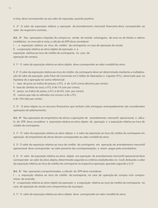76
76

à vista, deve corresponder ao seu valor de reposição, quando positivo.
§ 2º O valor da exposição relativa a operação de arrendamento mercantil financeiro deve corresponder ao
valor do respectivo contrato.
Art. 3º Nas operações a liquidar de compra ou venda de moeda estrangeira, de ouro ou de títulos e valores
mobiliários no mercado à vista, o cálculo do EPR deve considerar:
I - a exposição relativa ao risco de crédito da contraparte, no caso de operação de venda;
II - a exposição relativa ao ativo objeto da operação e a
exposição relativa ao risco de crédito da contraparte, no caso de
operação de compra.
§ 1º O valor da exposição relativa ao ativo objeto deve corresponder ao valor contábil do ativo.
§ 2º O valor da exposição relativa ao risco de crédito da contraparte deve ser determinado mediante a multiplicação do valor da operação pelo Fator de Conversão em Crédito de Operações a Liquidar (FCL), observado que, na
hipótese de a operação ter como referencial:
I - taxa de juros ou índice de preços, o FCL é de 0,5% (cinco décimos por cento);
II - taxa de câmbio ou ouro, o FCL é de 1% (um por cento);
II - preço ou índice de ações, o FCL é de 6% (seis por cento);
IV - outros que não os referidos nos incisos I a III, o FCL
é de 10% (dez por cento).
§ 3º O ativo objeto ou os recursos financeiros que tenham sido entregues antecipadamente são considerados
operações de adiantamento.
Art. 4º Nas operações de empréstimo de ativos e operações de arrendamento mercantil operacional, o cálculo do EPR deve considerar a exposição relativa ao ativo objeto da operação e a exposição relativa ao risco de
crédito da contraparte.
§ 1º O valor da exposição relativa ao ativo objeto e o valor da exposição ao risco de crédito da contraparte em
operação de empréstimo de ativos devem corresponder ao valor contábil do ativo.
§ 2º O valor da exposição relativa ao risco de crédito da contraparte em operação de arrendamento mercantil
operacional deve corresponder ao valor presente das contraprestações a serem pagas pelo arrendatário.
§ 3º O valor da exposição relativa ao ativo objeto em operação de arrendamento mercantil operacional deve
corresponder ao valor do ativo objeto, determinado segundo os critérios estabelecidos no Cosif, deduzido o valor
da exposição relativa ao risco de crédito da contraparte na respectiva operação, apurado segundo o § 2º.
Art. 5º Nas operações compromissadas, o cálculo do EPR deve considerar:
I - a exposição relativa ao risco de crédito da contraparte, no caso de operação de compra com compromisso de revenda;
II - a exposição relativa ao ativo objeto da operação e a exposição relativa ao risco de crédito da contraparte, no
caso de operação de venda com compromisso de recompra.
§ 1º O valor da exposição relativa ao ativo objeto deve corresponder ao valor contábil do ativo.

 