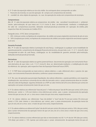 COMPÊNDIO DE NORMATIVOS

| 77

§ 2º O valor da exposição relativa ao risco de crédito da contraparte deve corresponder ao valor:
I - financeiro da revenda, no caso de operação de compra com compromisso de revenda;
II - contábil do ativo objeto da operação, no caso de operação de venda com compromisso de recompra.
Compromissos
Art. 6º O valor da exposição relativa ao compromisso de crédito não cancelável incondicional e unilateralmente pela instituição, de que trata o art. 1º, § 1º, inciso II, deve ser determinado mediante a multiplicação
do valor do compromisso assumido, deduzida eventual parcela já convertida em operação de crédito, pelo
respectivo Fator de Conversão em Crédito (FCC).
Parágrafo único. O FCC deve corresponder a:
I - 20% (vinte por cento), na hipótese de compromisso de crédito com prazo original de vencimento de até um ano;
II - 50% (cinqüenta por cento), na hipótese de compromisso de crédito com prazo original de vencimento superior
a um ano.
Garantia Prestada
Art. 7º O valor da exposição relativa à prestação de aval, fiança, coobrigação ou qualquer outra modalidade de
garantia pessoal do cumprimento de obrigação financeira de terceiros, de que trata o art. 1º, § 1º, inciso III, deve
corresponder ao valor do aval, fiança, coobrigação ou da modalidade de garantia prestada pela instituição,
deduzida eventual parcela já honrada.
Derivativos
Art. 8º O valor da exposição relativa ao ganho potencial futuro decorrente de operação com instrumento financeiro derivativo, de que trata o art. 1º, § 1º, inciso IV, deve ser determinado mediante a multiplicação do valor
de referência da operação pelo respectivo Fator de Exposição Potencial Futura (FEPF).
§ 1º O FEPF deve corresponder ao maior entre os valores relativos a cada referencial ativo e passivo da operação com instrumento financeiro derivativo, conforme o prazo remanescente.
§ 2º No caso de operações que prevejam liquidações dos valores referentes a ajustes periódicos, com respectiva
atualização dos seus termos e conversão do seu valor de mercado a zero, o prazo remanescente deve ser considerado até a data de liquidação seguinte, limitando-se o FEPF ao valor mínimo de 0,5% (cinco décimos por cento) em
operações com prazo remanescente maior do que um ano.
§ 3º Os valores relativos aos referenciais “taxa de juros” e “índice de preços” são de 0% (zero por cento), 0,5% (cinco
décimos por cento) e 1,5% (um inteiro e cinco décimos por cento), para o prazo remanescente da operação
menor do que um ano, de um a cinco anos e maior do que cinco anos, respectivamente.
§ 4º Os valores relativos aos referenciais “taxa de câmbio” e “ouro” são de 1% (um por cento), 5% (cinco por
cento) e 7,5% (sete inteiros e cinco décimos por cento), para o prazo remanescente da operação menor do
que um ano, de um a cinco anos e maior do que cinco anos, respectivamente.
§ 5º Os valores relativos ao referencial “ações” são de 6% (seis por cento), 8% (oito por cento) e 10% ( dez por cento),
para o prazo remanescente da operação menor do que um ano, de um a cinco anos e maior do que cinco anos,
respectivamente.
§ 6º Os valores relativos a outros referenciais que não os mencionados nos §§ 1º a 4º são de 10% (dez por cento),
12% (doze por cento) e 15% (quinze por cento), para o prazo remanescente da operação menor do que um

 