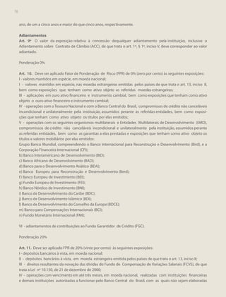 78

ano, de um a cinco anos e maior do que cinco anos, respectivamente.
Adiantamentos
Art. 9º O valor da exposição relativa à concessão dequalquer adiantamento pela instituição, inclusive o
Adiantamento sobre Contrato de Câmbio (ACC), de que trata o art. 1º, § 1º, inciso V, deve corresponder ao valor
adiantado.
Ponderação 0%
Art. 10. Deve ser aplicado Fator de Ponderação de Risco (FPR) de 0% (zero por cento) às seguintes exposições:
I - valores mantidos em espécie, em moeda nacional;
I - valores mantidos em espécie, nas moedas estrangeiras emitidas pelos países de que trata o art. 13, inciso II,
bem como exposições que tenham como ativo objeto as referidas moedas estrangeiras;
III - aplicações em ouro ativo financeiro e instrumento cambial, bem como exposições que tenham como ativo
objeto o ouro ativo financeiro e instrumento cambial;
IV - operações com o Tesouro Nacional e com o Banco Central do Brasil, compromissos de crédito não canceláveis
incondicional e unilateralmente pela instituição, assumidos perante as referidas entidades, bem como exposições que tenham como ativo objeto os títulos por elas emitidos;
V - operações com os seguintes organismos multilaterais e Entidades Multilaterais de Desenvolvimento (EMD),
compromissos de crédito não canceláveis incondicional e unilateralmente pela instituição, assumidos perante
as referidas entidades, bem como as garantias a elas prestadas e exposições que tenham como ativo objeto os
títulos e valores mobiliários por elas emitidos:
Grupo Banco Mundial, compreendendo o Banco Internacional para Reconstrução e Desenvolvimento (Bird), e a
Corporação Financeira Internacional (CFI);
b) Banco Interamericano de Desenvolvimento (BID);
c) Banco Africano de Desenvolvimento (BAD);
d) Banco para o Desenvolvimento Asiático (BDA);
e) Banco Europeu para Reconstrução e Desenvolvimento (Berd);
f ) Banco Europeu de Investimento (BEI);
g) Fundo Europeu de Investimento (FEI);
h) Banco Nórdico de Investimento (BNI);
i) Banco de Desenvolvimento do Caribe (BDC);
j) Banco de Desenvolvimento Islâmico (BDI);
l) Banco de Desenvolvimento do Conselho da Europa (BDCE);
m) Banco para Compensações Internacionais (BCI);
n) Fundo Monetário Internacional (FMI);
VI - adiantamentos de contribuições ao Fundo Garantidor de Crédito (FGC).
Ponderação 20%
Art. 11. Deve ser aplicado FPR de 20% (vinte por cento) às seguintes exposições:
I - depósitos bancários à vista, em moeda nacional;
II - depósitos bancários à vista, em moeda estrangeira emitida pelos países de que trata o art. 13, inciso II;
III - direitos resultantes da novação das dívidas do Fundo de Compensação de Variações Salariais (FCVS), de que
trata a Lei nº 10.150, de 21 de dezembro de 2000;
IV - operações com vencimento em até três meses, em moeda nacional, realizadas com instituições financeiras
e demais instituições autorizadas a funcionar pelo Banco Central do Brasil, com as quais não sejam elaboradas

 