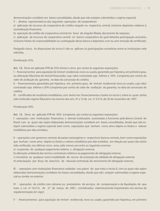 COMPÊNDIO DE NORMATIVOS

| 79
79

demonstrações contábeis em bases consolidadas, desde que não estejam submetidas a regime especial;
V - direitos representativos das seguintes operações de cooperativas:
a) aplicação de recursos de cooperativa de crédito singular na respectiva central, inclusive depósitos relativos à
centralização financeira;
b) operação de crédito de cooperativa central em favor de singular filiada, decorrente de repasses;
c) aplicação de recursos de cooperativa central no banco cooperativo do qual detenha participação acionária,
inclusive títulos de responsabilidade ou coobrigação desse banco e depósitos com ou sem emissão de certificado.
Parágrafo único. As disposições do inciso V não se aplicam às participações societárias entre as instituições nele
referidas.
Ponderação 35%
Art. 12. Deve ser aplicado FPR de 35% (trinta e cinco por cento) às seguintes exposições:
I - financiamentos para aquisição de imóvel residencial, novo ou usado, garantido por hipoteca, em primeiro grau,
ou alienação fiduciária do imóvel financiado, cujo valor contratado seja inferior a 50% (cinqüenta por cento) do
valor de avaliação da garantia, na data da concessão do crédito;
II - financiamentos garantidos por hipoteca, em primeiro grau, de imóvel residencial, novo ou usado, cujo valor
contratado seja inferior a 50% (cinqüenta por cento) do valor de avaliação da garantia, na data da concessão do
crédito;
III - certificados de recebíveis imobiliários, com lastro nos financiamentos citados no inciso I, sobre os quais tenha
sido instituído regime fiduciário nos termos dos arts. 9º a 15 da Lei nº 9.514, de 20 de novembro de 1997.
Ponderação 50%
Art. 13. Deve ser aplicado FPR de 50% (cinqüenta por cento) às seguintes exposições:
I - operações com instituições financeiras e demais instituições autorizadas a funcionar pelo Banco Central do
Brasil, com as quais não sejam elaboradas demonstrações contábeis em bases consolidadas, desde que não estejam submetidas a regime especial, bem como exposições que tenham como ativo objeto os títulos e valores
mobiliários por elas emitidos;
II - operações com governos centrais de países estrangeiros e respectivos bancos centrais, bem como exposições
que tenham como ativo objeto os títulos e valores mobiliários por elas emitidos, em relação aos quais não tenha
sido verificado, nos últimos cinco anos, pelo menos um entre os seguintes eventos:
a) suspensão de qualquer pagamento relativo a obrigação externa;
b) alteração unilateral dos termos contratuais relativos ao pagamento de obrigação externa;
c) moratória ou qualquer outra modalidade de recusa de aceitação da validade de obrigação externa;
d) antecipação, por força do exercício de cláusula contratual, do vencimento de obrigação externa;
III - operações com instituições financeiras sediadas nos países de que trata o inciso II, com as quais não sejam
elaboradas demonstrações contábeis em bases consolidadas, desde que não estejam submetidas a regime especial ou similar no exterior;
IV - operações de crédito com câmaras ou prestadores de serviços de compensação e de liquidação, de que
trata a Lei nº 10.214, de 27 de março de 2001, considerados sistemicamente importantes nos termos da
regulamentação em vigor;
V - financiamentos para aquisição de imóvel residencial, novo ou usado, garantido por hipoteca, em primeiro

 