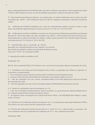 80
80

grau, ou alienação fiduciária do imóvel financiado, cujo valor contratado seja superior a 50% (cinqüenta por cento)
e inferior a 80% (oitenta por cento) do valor de avaliação da garantia, na data da concessão do crédito;
VI - financiamentos garantidos por hipoteca, em primeiro grau, de imóvel residencial, novo ou usado, cujo valor
contratado seja inferior a 80% (oitenta por cento) do valor de avaliação da garantia, na data da concessão do
crédito;
VII - certificados de recebíveis imobiliários, com lastro nos financiamentos citados no inciso V, sobre os quais
tenha sido instituído regime fiduciário nos termos dos arts. 9º a 15 da Lei nº 9.514, de 1997;
VIII - certificados de recebíveis imobiliários, com lastro em financiamentos habitacionais garantidos por alienação
fiduciária do imóvel financiado, cujo valor contratado seja inferior a 50% (cinqüenta por cento) do valor de avaliação da garantia, na data da concessão do crédito, e sobre os quais não tenha sido instituído regime fiduciário
nos termos dos arts. 9º a 15 da Lei nº 9.514, de 1997;
IX - financiamentos para a construção de imóveis,
garantidos por alienação fiduciária ou por hipoteca, em primeiro
grau, desde que adotado o instituto do patrimônio de afetação, de que
trata a Lei nº 10.931, de 2 de agosto de 2004;
X - operações de crédito concedidas ao FGC.
Ponderação 75%
Art. 14. Deve ser aplicado FPR de 75% (setenta e cinco por cento) às exposições relativas às operações de varejo.
§ 1º Consideram-se de varejo, para fins do disposto nesta circular, as operações que tenham as seguintes características, cumulativamente:
I - como contraparte, pessoa natural ou pessoa jurídica de direito privado de pequeno porte;
II - assumam a forma de instrumento financeiro destinado às contrapartes citadas no inciso I;
III - valor das operações com uma mesma contraparte inferior a 0,2% (dois décimos por cento) do montante
das operações de varejo;
IV - valor das operações com uma mesma contraparte inferior a R$400.000,00 (quatrocentos mil reais).
§ 2º Devem ser considerados, para fins do disposto no § 1º:
I - como única contraparte, qualquer pessoa, natural ou jurídica, ou grupo de pessoas agindo isoladamente ou
em conjunto, representando interesse econômico comum;
II - de pequeno porte, a contraparte com receita bruta anual inferior a R$2.400.000,00 (dois milhões e quatrocentos mil reais).
§ 3º Não devem ser consideradas, para fins do disposto no § 1º, as exposições às quais sejam aplicados os FPR de
35% (trinta e cinco por cento) e de 50% (cinqüenta por cento).
§ 4º Para fins de verificação dos limites de que trata o § 1º, incisos III e IV, o valor de todas as operações com
uma contraparte deve ser considerado sem a aplicação de FCC e sem a dedução de provisão.
Ponderação 100%

 
