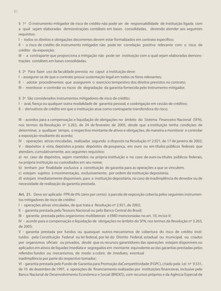 82

§ 1º O instrumento mitigador de risco de crédito não pode ser de responsabilidade de instituição ligada com
a qual sejam elaboradas demonstrações contábeis em bases consolidadas, devendo atender aos seguintes
requisitos:
I - todos os direitos e obrigações decorrentes devem estar formalizados em contrato específico;
II - o risco de crédito do instrumento mitigador não pode ter correlação positiva relevante com o risco de
crédito da exposição;
III - a contraparte que proporciona a mitigação não pode ser instituição com a qual sejam elaboradas demonstrações contábeis em bases consolidadas.
§ 2º Para fazer uso da faculdade prevista no caput a instituição deve:
I - assegurar-se de que o contrato possui sustentação legal em todos os foros relevantes;
II - adotar procedimentos que assegurem o exercício tempestivo dos direitos previstos no contrato;
III - monitorar e controlar os riscos de degradação da garantia fornecida pelo instrumento mitigador.
§ 3º São considerados instrumentos mitigadores de risco de crédito:
I - aval, fiança ou qualquer outra modalidade de garantia pessoal, e coobrigação em cessão de créditos;
II - derivativos de crédito em que a instituição atue como contraparte transferidora do risco;
III - acordos para a compensação e liquidação de obrigações no âmbito do Sistema Financeiro Nacional (SFN),
nos termos da Resolução nº 3.263, de 24 de fevereiro de 2005, desde que a instituição tenha condições de
determinar, a qualquer tempo, o respectivo montante de ativos e obrigações, de maneira a monitorar e controlar
a exposição resultante do acordo;
IV - operações ativas vinculadas, realizadas segundo o disposto na Resolução nº 2.921, de 17 de janeiro de 2002;
V - depósitos à vista, depósitos a prazo, depósitos de poupança, em ouro ou em títulos públicos federais que
atendam, cumulativamente, aos seguintes requisitos:
a) no caso de depósitos, sejam mantidos na própria instituição e no caso de ouro ou títulos públicos federais,
na própria instituição ou custodiados em seu nome;
b) tenham por finalidade exclusiva a constituição de garantia para as operações a que se vinculem;
c) estejam sujeitos à movimentação, exclusivamente, por ordem da instituição depositária;
d) estejam imediatamente disponíveis para a instituição depositária, no caso de inadimplência do devedor ou de
necessidade de realização da garantia prestada.
Art. 21. Deve ser aplicado FPR de 0% (zero por cento) à parcela de exposição coberta pelos seguintes instrumentos mitigadores de risco de crédito:
I - operações ativas vinculadas, de que trata a Resolução nº 2.921, de 2002;
II - garantia prestada pelo Tesouro Nacional ou pelo Banco Central do Brasil;
III - garantia prestada pelos organismos multilaterais e EMD mencionadas no art. 10, inciso V;
IV - acordo para a compensação e liquidação de obrigações no âmbito do SFN, nos termos da Resolução nº 3.263,
de 2005;
V - garantia prestada por fundos ou quaisquer outros mecanismos de cobertura do risco de crédito instituídos pela Constituição Federal ou lei federal, por lei do Distrito Federal, estadual ou municipal, ou criados
por organismos oficiais ou privados, desde que os recursos garantidores das operações estejam disponíveis ou
aplicados em ativos de liquidez imediata e segregados em montante equivalente ao das garantias prestadas pelos
referidos fundos ou mecanismos, de modo a cobrir, de imediato, eventual
inadimplência por parte do respectivo tomador;
VI - garantia prestada pelo Fundo de Garantia para Promoção daCompetitividade (FGPC), criado pela Lei nº 9.531,
de 10 de dezembro de 1997, a operações de financiamento realizadas por instituições financeiras, inclusive pelo
Banco Nacional de Desenvolvimento Econômico e Social (BNDES), com recursos próprios e da Agência Especial de

 